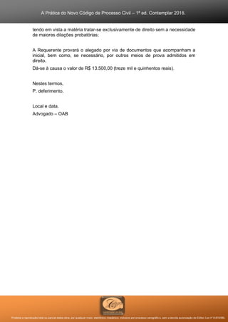 A Prática do Novo Código de Processo Civil – 1ª ed. Contemplar 2016.
Proibida a reprodução total ou parcial desta obra, por qualquer meio: eletrônico, mecânico, inclusive por processo xerográfico, sem a devida autorização do Editor (Lei nº 9.610/98).
tendo em vista a matéria tratar-se exclusivamente de direito sem a necessidade
de maiores dilações probatórias;
A Requerente provará o alegado por via de documentos que acompanham a
inicial, bem como, se necessário, por outros meios de prova admitidos em
direito.
Dá-se à causa o valor de R$ 13.500,00 (treze mil e quinhentos reais).
Nestes termos,
P. deferimento.
Local e data.
Advogado – OAB
 