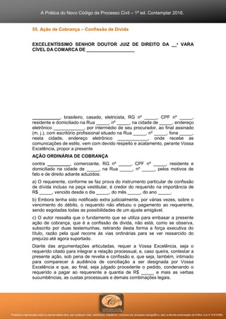 A Prática do Novo Código de Processo Civil – 1ª ed. Contemplar 2016.
Proibida a reprodução total ou parcial desta obra, por qualquer meio: eletrônico, mecânico, inclusive por processo xerográfico, sem a devida autorização do Editor (Lei nº 9.610/98).
55. Ação de Cobrança – Confissão de Dívida
EXCELENTÍSSIMO SENHOR DOUTOR JUIZ DE DIREITO DA __ª VARA
CÍVEL DA COMARCA DE ___________________
___________, brasileiro, casado, eletricista, RG nº _____, CPF nº _____,
residente e domiciliado na Rua _____, nº _____, na cidade de _____, endereço
eletrônico ____________, por intermédio de seu procurador, ao final assinado
(m. j.), com escritório profissional situado na Rua _____, nº _____, fone _____,
nesta cidade, endereço eletrônico ____________, onde recebe as
comunicações de estilo, vem com devido respeito e acatamento, perante Vossa
Excelência, propor a presente
AÇÃO ORDINÁRIA DE COBRANÇA
contra _________, comerciante, RG nº _____, CPF nº _____, residente e
domiciliado na cidade de _____, na Rua _____, nº _____, pelos motivos de
fato e de direito adiante aduzidos:
a) O requerente, conforme se faz prova do instrumento particular de confissão
de dívida incluso na peça vestibular, é credor do requerido na importância de
R$ _____, vencido desde o dia _____, do mês _____, do ano _____.
b) Embora tenha sido notificado extra judicialmente, por várias vezes, sobre o
vencimento do débito, o requerido não efetuou o pagamento ao requerente,
sendo esgotadas todas as possibilidades de um ajuste amigável.
c) O autor ressalta que o fundamento que se utiliza para embasar a presente
ação de cobrança, que é a confissão de divida, não está, como se observa,
subscrito por duas testemunhas, retirando desta forma a força executiva do
título, razão pela qual recorre às vias ordinárias para se ver ressarcido do
prejuízo até agora suportado.
Diante das argumentações articuladas, requer a Vossa Excelência, seja o
requerido citado para integrar a relação processual, e, caso queira, contestar a
presente ação, sob pena de revelia e confissão e, que seja, também, intimado
para comparecer à audiência de conciliação a ser designada por Vossa
Excelência e que, ao final, seja julgado procedente o pedido, condenando o
requerido a pagar ao requerente a quantia de R$ _____ e mais as verbas
sucumbências, as custas processuais e demais combinações legais.
 