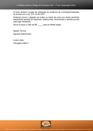 A Prática do Novo Código de Processo Civil – 1ª ed. Contemplar 2016.
Proibida a reprodução total ou parcial desta obra, por qualquer meio: eletrônico, mecânico, inclusive por processo xerográfico, sem a devida autorização do Editor (Lei nº 9.610/98).
O Autor declara a opção de realização de audiência de conciliação/mediação,
de acordo com o art. 319, VII do CPC.
Pretende provar o alegado por todos os meios de prova em direito permitido,
depoimento pessoal do requerido, testemunhas, documentos e demais provas,
caso seja necessário.
Dá-se à causa o valor de R$ _____ para os efeitos legais.
Nestes Termos,
Aguarda Deferimento.
Local e data.
Advogado-OAB nº
 