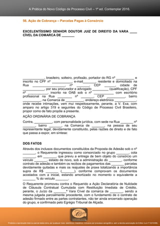A Prática do Novo Código de Processo Civil – 1ª ed. Contemplar 2016.
Proibida a reprodução total ou parcial desta obra, por qualquer meio: eletrônico, mecânico, inclusive por processo xerográfico, sem a devida autorização do Editor (Lei nº 9.610/98).
56. Ação de Cobrança – Parcelas Pagas à Consórcio
EXCELENTÍSSIMO SENHOR DOUTOR JUIZ DE DIREITO DA VARA ____
CÍVEL DA COMARCA DE _______
____________, brasileiro, solteiro, profissão, portador do RG nº __________ e
inscrito no CPF nº ___________, e-mail_______, residente e domiciliado na
Rua __________________, nº _______, CEP ______, cidade de
____________, por seu procurador e advogado _________ (qualificação), CPF
nº ___________, inscrito na OAB sob o nº ___________ com escritório
profissional na Rua ________ nº _______, CEP __________, bairro
__________, na Comarca de __________, endereço eletrônico ____________,
onde recebe intimações, vem mui respeitosamente, perante, a V. Exa, com
amparo no artigo 319 e seguintes do Código de Processo Civil Brasileiro,
propor como de fato propõe a presente.
AÇÃO ORDINÁRIA DE COBRANÇA
Contra, __________, com personalidade jurídica, com sede na Rua _______ nº
_______, bairro _______, na Comarca de _______, na pessoa de seu
representante legal, devidamente constituído, pelas razões de direito e de fato
que passa a expor, em síntese:
DOS FATOS
Através dos inclusos documentos constituídos da Proposta de Adesão sob o nº
_______, o Requerente ingressou como consorciado no grupo _______, cota
_______, em _______, que previu a entrega de bem objeto do consórcio um
veículo _______, estado de novo, sob a administração do _______, conforme
contrato de adesão e também os recibos de pagamentos das _______ parcelas
devidamente quitadas e mais os reajustes de praxe totalizando a importância
supra de R$ _______ (_______), conforme comprovam os documentos
acostados com a inicial, estando amortizado no momento o equivalente a
_______ % do veículo _______.
O Requerente promoveu contra o Requerido a Ação Declaratória de Nulidade
de Cláusula Contratual Cumulada com Restituição Imediata de Crédito,
perante, o Juízo da _______ª Vara Cível da comarca de _______, sendo a
mesma julgada parcialmente procedente, com o fundamento de o contrato de
adesão firmado entre as partes contratantes, não ter ainda encerrado operação
do grupo, e confirmado pelo Egrégio Tribunal de Alçada.
 