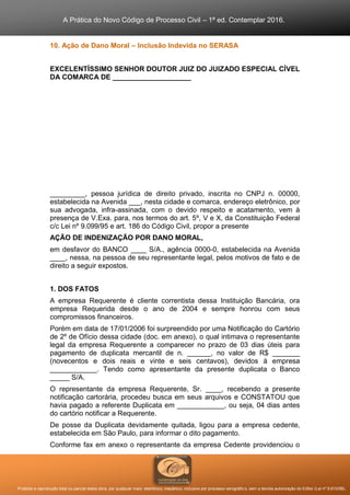 A Prática do Novo Código de Processo Civil – 1ª ed. Contemplar 2016.
Proibida a reprodução total ou parcial desta obra, por qualquer meio: eletrônico, mecânico, inclusive por processo xerográfico, sem a devida autorização do Editor (Lei nº 9.610/98).
10. Ação de Dano Moral – Inclusão Indevida no SERASA
EXCELENTÍSSIMO SENHOR DOUTOR JUIZ DO JUIZADO ESPECIAL CÍVEL
DA COMARCA DE ____________________
_________, pessoa jurídica de direito privado, inscrita no CNPJ n. 00000,
estabelecida na Avenida ___, nesta cidade e comarca, endereço eletrônico, por
sua advogada, infra-assinada, com o devido respeito e acatamento, vem à
presença de V.Exa. para, nos termos do art. 5º, V e X, da Constituição Federal
c/c Lei nº 9.099/95 e art. 186 do Código Civil, propor a presente
AÇÃO DE INDENIZAÇÃO POR DANO MORAL,
em desfavor do BANCO ____ S/A., agência 0000-0, estabelecida na Avenida
____, nessa, na pessoa de seu representante legal, pelos motivos de fato e de
direito a seguir expostos.
1. DOS FATOS
A empresa Requerente é cliente correntista dessa Instituição Bancária, ora
empresa Requerida desde o ano de 2004 e sempre honrou com seus
compromissos financeiros.
Porém em data de 17/01/2006 foi surpreendido por uma Notificação do Cartório
de 2º de Ofício dessa cidade (doc. em anexo), o qual intimava o representante
legal da empresa Requerente a comparecer no prazo de 03 dias úteis para
pagamento de duplicata mercantil de n. ______, no valor de R$ _______
(novecentos e dois reais e vinte e seis centavos), devidos à empresa
____________. Tendo como apresentante da presente duplicata o Banco
_____ S/A.
O representante da empresa Requerente, Sr. ____, recebendo a presente
notificação cartorária, procedeu busca em seus arquivos e CONSTATOU que
havia pagado a referente Duplicata em ____________, ou seja, 04 dias antes
do cartório notificar a Requerente.
De posse da Duplicata devidamente quitada, ligou para a empresa cedente,
estabelecida em São Paulo, para informar o dito pagamento.
Conforme fax em anexo o representante da empresa Cedente providenciou o
 
