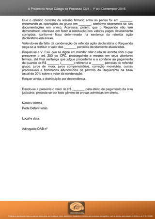 A Prática do Novo Código de Processo Civil – 1ª ed. Contemplar 2016.
Proibida a reprodução total ou parcial desta obra, por qualquer meio: eletrônico, mecânico, inclusive por processo xerográfico, sem a devida autorização do Editor (Lei nº 9.610/98).
Que o referido contrato de adesão firmado entre as partes foi em _______,
encerrando as operações do grupo em _______, conforme depreende-se das
documentações em anexo. Acontece, porém, que o Requerido não tem
demonstrado interesse em fazer a restituição dos valores pagos devidamente
corrigidos, conforme ficou determinado na sentença da referida ação
declaratória em anexo.
Valendo-se da falta da condenação da referida ação declaratória o Requerido
nega-se a restituir o valor das _______ parcelas devidamente atualizadas.
Requer-se a V. Exa. que se digne em mandar citar o réu de acordo com o que
prescreve o art. 280 do CPC, prosseguindo a mesma em seus ulteriores
termos, até final sentença que julgue procedente e o condene ao pagamento
da quantia de R$ _______ (_______) referente a _______ parcelas do referido
grupo, juros de mora, juros compensatórios, correção monetária, custas
processuais e honorários advocatícios do patrono do Requerente na base
usual de 20% sobre o valor da condenação.
Requer ainda, a distribuição por dependência.
Dando-se a presente o valor de R$ _______ para efeito de pagamento da taxa
judiciária, protesta-se por todo gênero de provas admitidas em direito.
Nestes termos,
Pede Deferimento.
Local e data.
Advogado-OAB nº
 