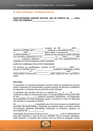 A Prática do Novo Código de Processo Civil – 1ª ed. Contemplar 2016.
Proibida a reprodução total ou parcial desta obra, por qualquer meio: eletrônico, mecânico, inclusive por processo xerográfico, sem a devida autorização do Editor (Lei nº 9.610/98).
57. Ação de Cobrança – Prestação de Serviço
EXCELENTÍSSIMO SENHOR DOUTOR JUIZ DE DIREITO DA ___ VARA
CÍVEL DA COMARCA _____________________
______________, (___________), portador do RG _________SSP/___,
inscrito no CPF/MF sob nº. __________, residente e domiciliada na Rua _____,
nº _______ CEP ______________, nesta cidade e comarca de __________,
endereço eletrônico ____________, através de seu advogado abaixo assinado
com escritório profissional na rua ___________, nº ___, bairro ______, CEP
_______, endereço eletrônico ____________, vem mui respeitosamente à
presença de Vossa Excelência propor a presente
AÇÃO DE COBRANÇA PELO RITO ORDINÁRIO
Em desfavor de (qualificação), portador do RG ____________ SSP/_____,
inscrito no CPF/MF sob nº. _______________, residente e domiciliado na Rua
______________, nº. ______________, ______________, CEP _______,
nesta cidade e comarca de ____________, pelas razões de fato e de direito a
seguir.
Dos Fatos
O requerente e o requerido pactuaram contrato verbal de prestação de serviços
onde o requerente se comprometia a prestar serviços de reforma na residência
do requerido no endereço de seu domicílio acima indicado.
A prestação dos serviços dar-se-ia no período de ____ a ____ de ______,
conforme se deflui do mencionado pacto. A contraprestação do requerido seria
de R$ _______ (_______), conforme acordado verbalmente. Tal pagamento
seria parcelado em duas prestações iguais: a primeira no início da execução
dos serviços e a segunda ao término.
Em _________________ o requerente deu início aos serviços na residência do
requerido. Na oportunidade o requerido, que deveria pagar a primeira parcela
do avençado, alegando dificuldades financeiras no momento, repassou ao
autor apenas R$ _______ (_______).
A prestação dos serviços encerrou-se em ___________, com o recebimento da
obra pelo requerido o qual se deu por satisfeito com os serviços realizados.
Nada obstante, o requerido não cumpriu com sua parte na obrigação: inúteis
 