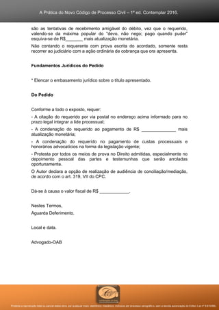 A Prática do Novo Código de Processo Civil – 1ª ed. Contemplar 2016.
Proibida a reprodução total ou parcial desta obra, por qualquer meio: eletrônico, mecânico, inclusive por processo xerográfico, sem a devida autorização do Editor (Lei nº 9.610/98).
são as tentativas de recebimento amigável do débito, vez que o requerido,
valendo-se da máxima popular do “devo, não nego; pago quando puder”
esquiva-se de R$_______ mais atualização monetária.
Não contando o requerente com prova escrita do acordado, somente resta
recorrer ao judiciário com a ação ordinária de cobrança que ora apresenta.
Fundamentos Jurídicos do Pedido
* Elencar o embasamento jurídico sobre o título apresentado.
Do Pedido
Conforme a todo o exposto, requer:
- A citação do requerido por via postal no endereço acima informado para no
prazo legal integrar a lide processual;
- A condenação do requerido ao pagamento de R$ ______________ mais
atualização monetária;
- A condenação do requerido no pagamento de custas processuais e
honorários advocatícios na forma da legislação vigente;
- Protesta por todos os meios de prova no Direito admitidas, especialmente no
depoimento pessoal das partes e testemunhas que serão arroladas
oportunamente.
O Autor declara a opção de realização de audiência de conciliação/mediação,
de acordo com o art. 319, VII do CPC.
Dá-se à causa o valor fiscal de R$ ____________.
Nestes Termos,
Aguarda Deferimento.
Local e data.
Advogado-OAB
 