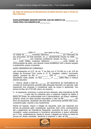 A Prática do Novo Código de Processo Civil – 1ª ed. Contemplar 2016.
Proibida a reprodução total ou parcial desta obra, por qualquer meio: eletrônico, mecânico, inclusive por processo xerográfico, sem a devida autorização do Editor (Lei nº 9.610/98).
58. Ação de Cobrança de Recebimento de Saldo Devedor após a Venda do
Bem Alienado
EXCELENTÍSSIMO SENHOR DOUTOR JUIZ DE DIREITO DA ____________
VARA CÍVEL DA COMARCA DE__________
______________, CNPJ nº _______, com sede na Rua __________, nº ____,
na cidade de ______, endereço eletrônico ____________, por intermédio de
seu procurador, ao final assinado, (m. j.), devidamente inscrito na OAB/___,
sob o nº _______, com endereço profissional situado na Rua _______, nº
____, nesta cidade, endereço eletrônico ____________,onde recebe as
comunicações de estilo, vem perante Vossa Excelência, com o devido respeito
e acatamento, propor a presente
AÇÃO ORDINÁRIA DE COBRANÇA,
com fundamento no § 5º, do art. 1º do Dec.-Lei nº 911/69 c/c o art. 319 do
Código de Processo Civil, contra A. O. R., brasileiro, solteiro, funcionário
público, portador do RG nº _________, CPF nº _________, residente e
domiciliado nesta cidade, na Rua _______, nº ____, pelos fatos e motivos
adiante aduzidos:
1 - Ocorre, desde a data de _______, em decorrência de inadimplência ao
contrato de financiamento gravado pela alienação fiduciária em garantia, pela
requerente fora proposta a competente ação de busca e apreensão, nos
termos do Dec.-lei nº 911/69, (docs. em anexos).
2 - A requerente, promoveu a venda do bem alienado, pela importância de R$
__________, a qual não foi suficiente para a cobertura integral do débito à
época da venda, de conformidade com o demonstrativo, em anexo, restando,
portanto, ainda um saldo devedor equivalente o valor de R$ __________, em
favor da requerente, atualizado até esta data, promovendo perante este Juízo,
a presente ação, visando o seu recebimento.
Diante do exposto, requer a citação do requerido, para que responda aos
termos da presente ação, contestando, querendo, bem como, acompanhá-la
até o pagamento da importância Requerida, acrescida de juros e correção
monetária, custas processuais e honorários advocatícios a serem arbitrados
por V. Exa., protestando-se, desde já, provar o alegado por todos os meios de
provas em direito admitidas, dando-se à presente o valor de R$__________
 