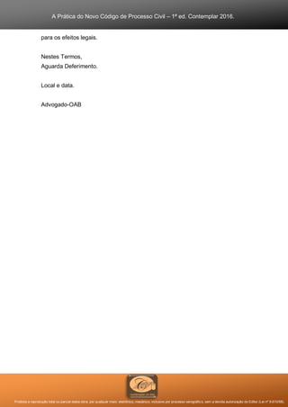 A Prática do Novo Código de Processo Civil – 1ª ed. Contemplar 2016.
Proibida a reprodução total ou parcial desta obra, por qualquer meio: eletrônico, mecânico, inclusive por processo xerográfico, sem a devida autorização do Editor (Lei nº 9.610/98).
para os efeitos legais.
Nestes Termos,
Aguarda Deferimento.
Local e data.
Advogado-OAB
 