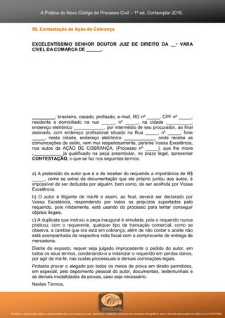 A Prática do Novo Código de Processo Civil – 1ª ed. Contemplar 2016.
Proibida a reprodução total ou parcial desta obra, por qualquer meio: eletrônico, mecânico, inclusive por processo xerográfico, sem a devida autorização do Editor (Lei nº 9.610/98).
59. Contestação de Ação de Cobrança
EXCELENTÍSSIMO SENHOR DOUTOR JUIZ DE DIREITO DA __ª VARA
CÍVEL DA COMARCA DE ______.
_________, brasileiro, casado, profissão, e-mail, RG nº _____, CPF nº _____,
residente e domiciliado na rua _____, nº _____, na cidade __________,
endereço eletrônico ____________, por intermédio de seu procurador, ao final
assinado, com endereço profissional situado na Rua _____, nº _____, fone
_____, nesta cidade, endereço eletrônico ____________, onde recebe as
comunicações de estilo, vem mui respeitosamente, perante Vossa Excelência,
nos autos da AÇÃO DE COBRANÇA, (Processo nº _____), que lhe move
.___________ já qualificado na peça preambular, no prazo legal, apresentar
CONTESTAÇÃO, o que se faz nos seguintes termos:
a) A pretensão do autor que é a de receber do requerido a importância de R$
_____, como se extrai da documentação que ele próprio juntou aos autos, é
impossível de ser deduzida por alguém, bem como, de ser acolhida por Vossa
Excelência.
b) O autor é litigante de má-fé e assim, ao final, deverá ser declarado por
Vossa Excelência, respondendo por todos os prejuízos suportados pelo
requerido, pois nitidamente, está usando do processo para tentar conseguir
objetos ilegais.
c) A duplicata que instruiu a peça inaugural é simulada, pois o requerido nunca
praticou, com o requerente, qualquer tipo de transação comercial, como se
observa, a cambial que ora está em cobrança, além de não contar o aceite não
está acompanhada da respectiva nota fiscal com o comprovante de entrega de
mercadoria.
Diante do exposto, requer seja julgado improcedente o pedido do autor, em
todos os seus termos, condenando-o a indenizar o requerido em perdas danos,
por agir de má-fé, nas custas processuais e demais cominações legais.
Protesta provar o alegado por todos os meios de prova em direito permitidos,
em especial, pelo depoimento pessoal do autor, documentais, testemunhais e
as demais modalidades de provas, caso seja necessário.
Nestes Termos,
 