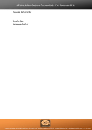 A Prática do Novo Código de Processo Civil – 1ª ed. Contemplar 2016.
Proibida a reprodução total ou parcial desta obra, por qualquer meio: eletrônico, mecânico, inclusive por processo xerográfico, sem a devida autorização do Editor (Lei nº 9.610/98).
Aguarda Deferimento.
Local e data.
Advogado-OAB nº
 