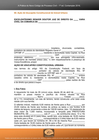 A Prática do Novo Código de Processo Civil – 1ª ed. Contemplar 2016.
Proibida a reprodução total ou parcial desta obra, por qualquer meio: eletrônico, mecânico, inclusive por processo xerográfico, sem a devida autorização do Editor (Lei nº 9.610/98).
60. Ação de Usucapião Constitucional de Imóvel Urbano
EXCELENTÍSSIMO SENHOR DOUTOR JUIZ DE DIREITO DA ____ VARA
CÍVEL DA COMARCA DE ____________________
_______________________________, brasileira, divorciada, contabilista,
portadora da cédula de identidade Registro Geral nº ___________________, e
CPF/MF nº ________________, residente e domiciliada nesta Capital, na Rua
____________________, ____________ CEP. ____________________,
endereço eletrônico ____________, por sua advogada infra-assinado,
instrumento de mandato anexo (doc. 1) vêm respeitosamente à presença de
Vossa Excelência, propor
AÇÃO DE USUCAPIÃO CONSTITUCIONAL URBANA
nos termos do artigo 183 da Constituição Federal, em face de
____________________, portador da cédula de identidade RG. Nº
____________________, inscrito no CPF/MF sob nº _________ e _________
portadora da cédula de identidade RG. Nº ____________________, ambos
casados entre si, residentes e domiciliados nesta Capital, na Rua
____________________, CEP ____________________, pelas razões de fato
e de direito que passa a expor:
I. Dos Fatos
A requerente há mais de 05 (cinco) anos, desde 28 de abril de _________,
mantém a posse mansa e pacífica do imóvel situado na Rua
____________________, Bairro _________________, Cidade _______(docs.
02 a 11), inicialmente, um lote de terreno, tendo construído uma casa onde
reside com sua família.
O referido imóvel, medindo 6,00 metros de frente para a Rua _________ por
23,00 metros de frente aos fundos de ambos os lados e nos fundos 6,00
metros de largura, encerrando a área de 138,00 metros, (doc. 12) destacada da
área maior de 1.200 metros, incorporada e lançada pela PREFEITURA
MUNICIPAL DE _____________ sob nº _____ de contribuinte (docs. 13 a 19)
área esta dividida em 6 (seis) lotes, sendo que, uma testada de 18,00 metros
de frente para a Rua _________ correspondente a 3 (três) lotes de 6,00 metros
cada um, que levam os números 81, 85 e 93 da mesma Rua ___________
Outra testada de 18,00 metros de frente para a Rua ____________________,
correspondente a 3 (três) lotes de 6,00 metros cada um, que levam os números
 