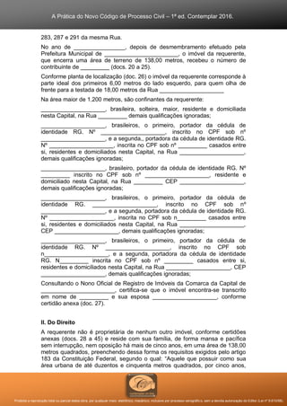 A Prática do Novo Código de Processo Civil – 1ª ed. Contemplar 2016.
Proibida a reprodução total ou parcial desta obra, por qualquer meio: eletrônico, mecânico, inclusive por processo xerográfico, sem a devida autorização do Editor (Lei nº 9.610/98).
283, 287 e 291 da mesma Rua.
No ano de ________________, depois de desmembramento efetuado pela
Prefeitura Municipal de _______________________, o imóvel da requerente,
que encerra uma área de terreno de 138,00 metros, recebeu o número de
contribuinte de _________ (docs. 20 a 25).
Conforme planta de localização (doc. 26) o imóvel da requerente corresponde à
parte ideal dos primeiros 6,00 metros do lado esquerdo, para quem olha de
frente para a testada de 18,00 metros da Rua ____________________
Na área maior de 1.200 metros, são confinantes da requerente:
____________________, brasileira, solteira, maior, residente e domiciliada
nesta Capital, na Rua _________ demais qualificações ignoradas;
____________________, brasileiros, o primeiro, portador da cédula de
identidade RG. Nº ____________________, inscrito no CPF sob nº
____________________, e a segunda,, portadora da cédula de identidade RG.
Nº ____________________, inscrita no CPF sob nº _________ casados entre
si, residentes e domiciliados nesta Capital, na Rua ____________________,
demais qualificações ignoradas;
____________________, brasileiro, portador da cédula de identidade RG. Nº
_________ inscrito no CPF sob nº ____________________, residente e
domiciliado nesta Capital, na Rua _________ CEP ____________________,
demais qualificações ignoradas;
____________________, brasileiros, o primeiro, portador da cédula de
identidade RG. ____________________, inscrito no CPF sob nº
____________________, e a segunda, portadora da cédula de identidade RG.
Nº ____________________, inscrita no CPF sob n_________ casados entre
si, residentes e domiciliados nesta Capital, na Rua ____________________,
CEP ____________________, demais qualificações ignoradas;
____________________, brasileiros, o primeiro, portador da cédula de
identidade RG. Nº ____________________, inscrito no CPF sob
n____________________, e a segunda, portadora da cédula de identidade
RG. N_________ inscrita no CPF sob nº _________ casados entre si,
residentes e domiciliados nesta Capital, na Rua ____________________, CEP
____________________, demais qualificações ignoradas;
Consultando o Nono Oficial de Registro de Imóveis da Comarca da Capital de
_______________________, certifica-se que o imóvel encontra-se transcrito
em nome de _________ e sua esposa ____________________, conforme
certidão anexa (doc. 27).
II. Do Direito
A requerente não é proprietária de nenhum outro imóvel, conforme certidões
anexas (docs. 28 a 45) e reside com sua família, de forma mansa e pacífica
sem interrupção, nem oposição há mais de cinco anos, em uma área de 138,00
metros quadrados, preenchendo dessa forma os requisitos exigidos pelo artigo
183 da Constituição Federal, segundo o qual: “Aquele que possuir como sua
área urbana de até duzentos e cinquenta metros quadrados, por cinco anos,
 