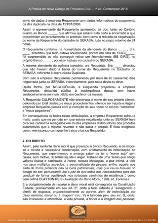 A Prática do Novo Código de Processo Civil – 1ª ed. Contemplar 2016.
Proibida a reprodução total ou parcial desta obra, por qualquer meio: eletrônico, mecânico, inclusive por processo xerográfico, sem a devida autorização do Editor (Lei nº 9.610/98).
envio de dados à empresa Requerente com dados informativos do pagamento
da dita duplicata na data de 123/01/2006.
Assim o representante da Requerente apresentou tal doc. tanto ao Cartório
quanto ao Banco _____, que afirmou que estava tudo certo e encerrado e que
procederiam ao levantamento do protesto, bem como a retirada da negativação
do nome da Requerente do cadastro do SERASA, tudo no prazo máximo de 24
horas.
O Requerente confiante na honestidade da atendente do Banco _____, Sra.
____, acreditou que tudo estava solucionado, porém em data de 15/03/_____,
foi surpreendido ao não conseguir retirar um financiamento (BB GIRO), no
próprio Banco _____, por estar incluso no cadastro do SERASA.
A mesma atendente da agência bancária, ora Requerida, Sra. ____ detectou
que não haviam dado a baixa do nome da Requerente no Cadastro do
SERASA, referente à supra citada Duplicata.
Com isso a empresa Requerente permaneceu por mais de 60 (sessenta) dias
negativada junto ao SERASA, indevidamente, pois nada devia ou deve.
Desta forma, por NEGLIGÊNCIA, a Requerida prejudicou a empresa
Requerente, deixando público à inadimplência dessa, sem haver
verdadeiramente nenhum débito em desfavor da mesma.
A Requerida CULPOSAMENTE não preservou o nome de seu próprio cliente;
deixando por total desleixo e maus procedimentos internos ser injusta e ilegal a
empresa Requerida punida com a inscrição de seu nome no rol dos “caloteiros”
e “maus pagadores”.
Em consequência de todas essas atribulações, a empresa Requerente sofreu e
muito, posto que no período em que estava negativada junto ao SERASA teve
diversos cadastros renegados em muitas empresas distribuidoras dos produtos
automotivos que a mesma revende e não sabia o porquê. E ficou indignado
com o menosprezo com que lhe tratou o banco Requerido.
2. DO DIREITO
Assim, pelo evidente dano moral que provocou o banco Requerido, é de impor-
se a devida e necessária condenação, com arbitramento de indenização ao
Requerente, que experimentou o amargo sabor de ter o “nome sujo” sem
causa, sem motivo, de forma injusta e ilegal. Trata-se de uma “lesão que atinge
valores físicos e espirituais, a honra, nossas ideologias, a paz íntima, a vida
nos seus múltiplos aspectos, a personalidade da pessoa, enfim, aquela que
afeta de forma profunda não os bens patrimoniais, mas que causa fissuras no
âmago do ser, perturbando-lhe a paz de que todos nós necessitamos para nos
conduzir de forma equilibrada nos tortuosos caminhos da existência.”, como
bem define CLAYTON REIS (Avaliação do Dano Moral, 1998, ed. Forense).
E a obrigatoriedade de reparar o dano moral está consagrada na Constituição
Federal, precisamente em seu art. 5º, onde a todo cidadão é “assegurado o
direito de resposta, proporcionalmente ao agravo, além de indenização por
dano material, moral ou à imagem” (inc. V) e também pelo seu inc. X, onde:
são invioláveis a intimidade, a vida privada, a honra e a imagem das pessoas,
 