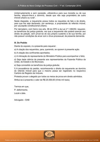 A Prática do Novo Código de Processo Civil – 1ª ed. Contemplar 2016.
Proibida a reprodução total ou parcial desta obra, por qualquer meio: eletrônico, mecânico, inclusive por processo xerográfico, sem a devida autorização do Editor (Lei nº 9.610/98).
ininterruptamente e sem oposição, utilizando-a para sua moradia ou de sua
família, adquirir-lhe-á o domínio, desde que não seja proprietário de outro
imóvel urbano ou rural”.
Neste diapasão, a requerente possui todos os requisitos de fato e de direito,
para que lhe seja declarado, por sentença, a propriedade do referido imóvel,
por usucapião constitucional urbano.
Por derradeiro, com fulcro nos arts. 98 do CPC e da Lei nº 1.060/50, requerer,
os benefícios da justiça gratuita, vez que a requerente não poderá exercer seu
direito de petição, sem privar-se de seu próprio sustento e de sua família, por
não possuir condições de arcar com o ônus processual, da presente demanda.
III. Do Pedido
Diante do exposto, é a presente para requerer:
a) A citação dos requeridos, para, querendo, se oporem à presente ação.
b) A citação dos confinantes apontados;
c) A intimação do representante do Ministério Público para acompanhar o feito;
d) Seja dada ciência da presente aos representantes da Fazenda Pública da
União, do Estado e do Município;
e) Seja concedido os benefícios da justiça gratuita;
f) A procedência do pedido, reconhecendo o direito da requerente ao domínio
do referido imóvel para que o mesmo possa ser registrado no respectivo
Cartório de Registro de Imóveis.
Protesta provar o alegado por todos os meios de prova em direito admitidos.
Atribui-se à presente o valor de R$ 20.000,00 (Vinte mil reais).
Termos em que,
P. deferimento.
Local e data.
Advogado - OAB
 