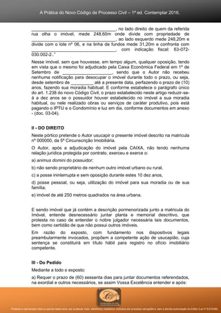 A Prática do Novo Código de Processo Civil – 1ª ed. Contemplar 2016.
Proibida a reprodução total ou parcial desta obra, por qualquer meio: eletrônico, mecânico, inclusive por processo xerográfico, sem a devida autorização do Editor (Lei nº 9.610/98).
__________________________________, no lado direito de quem da referida
rua olha o imóvel, mede 248,60m onde divide com propriedade de
__________________________________, ao lado esquerdo mede 248,20m e
divide com o lote nº 06, e na linha de fundos mede 31,20m e confronta com
__________________________________, com indicação fiscal: 63-072-
030.002-2..”
Nesse imóvel, sem que houvesse, em tempo algum, qualquer oposição, tendo
em vista que o mesmo foi adjudicado pela Caixa Econômica Federal em 1º de
Setembro de ____________________, sendo que o Autor não recebeu
nenhuma notificação para desocupar o imóvel durante todo o prazo, ou seja,
desde setembro de _________ até a presente data, perfazendo o prazo de (10)
anos, fazendo sua moradia habitual. E conforme estabelece o parágrafo único
do art. 1.238 do novo Código Civil, o prazo estabelecido neste artigo reduzir-se-
á a dez anos se o possuidor houver estabelecido no imóvel a sua moradia
habitual, ou nele realizado obras ou serviços de caráter produtivo, pois está
pagando o IPTU e o Condomínio e luz em dia, conforme documentos em anexo
- (doc. 03-04).
II - DO DIREITO
Neste pórtico pretende o Autor usucapir o presente imóvel descrito na matricula
nº 000000, da 5ª Circunscrição Imobiliária.
O Autor, após a adjudicação do imóvel pela CAIXA, não tendo nenhuma
relação jurídica protegida por contrato, exerceu e exerce o:
a) animus domini do possuidor;
b) não sendo proprietário de nenhum outro imóvel urbano ou rural,
c) a posse ininterrupta e sem oposição durante estes 10 dez anos,
d) posse pessoal, ou seja, utilização do imóvel para sua moradia ou de sua
família;
e) imóvel de até 250 metros quadrados na área urbana.
E sendo imóvel que já contém a descrição pormenorizada junto a matricula do
Imóvel, entende desnecessário juntar planta e memorial descritivo, que
protesta no caso de entender o nobre julgador necessária tais documentos,
bem como certidão de que não possui outros imóveis.
Em razão do exposto, com fundamento nos dispositivos legais
preambularmente invocados, propõem a competente ação de usucapião, cuja
sentença se constituirá em título hábil para registro no ofício imobiliário
competente.
III - Do Pedido
Mediante a todo o exposto:
a) Requer o prazo de (60) sessenta dias para juntar documentos referendados,
na exordial e outros necessários, se assim Vossa Excelência entender e após:
 