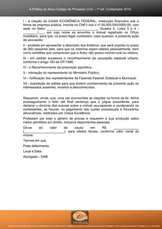 A Prática do Novo Código de Processo Civil – 1ª ed. Contemplar 2016.
Proibida a reprodução total ou parcial desta obra, por qualquer meio: eletrônico, mecânico, inclusive por processo xerográfico, sem a devida autorização do Editor (Lei nº 9.610/98).
I - a citação da CAIXA ECONÔMICA FEDERAL, instituição financeira sob a
forma de empresa pública, inscrita no CNPJ sob o nº 00.000.000/0000-00, com
sede no Setor ____________________________, Quadra 4, Lotes 3 e 4 -
________/___, em cujo nome se encontra o imóvel registrado no Ofício
Imobiliário, para que, no prazo legal, contestem, caso queiram, a presente ação
de usucapião;
II - protesta em apresentar a descrição dos lindeiros, que será suprida no prazo
de (60) sessenta dias, para que os mesmos sejam citados pessoalmente, bem
como certidões que comprovam que o Autor não possui imóvel rural ou urbano;
III - em pedido sucessivo o reconhecimento da usucapião especial urbano,
conforme o artigo 183 da CF/1988;
IV - o Reconhecimento da prescrição aquisitiva;
V - intimação do representante do Ministério Público;
VI - notificação dos representantes da Fazenda Federal, Estadual e Municipal;
VII - expedição de editais para que tomem conhecimento da presente ação os
interessados ausentes, incertos e desconhecidos.
Requerem, ainda, que, uma vez promovidas as citações na forma da lei, tenha
prosseguimento o feito até final sentença que o julgue procedente, para
declarar o domínio dos autores sobre o imóvel usucapiendo e condenando os
contestantes, se houver, no pagamento das custas processuais e honorários
advocatícios, arbitrados por Vossa Excelência.
Protestam por todo o gênero de provas e requerem a sua produção pelos
meios admitidos em direito, inclusive depoimentos pessoais.
Dá-se ao valor da causa em R$ ______________
(______________________), para efeitos fiscais, conforme valor venal do
imóvel.
Termos em que,
Pede deferimento.
Local e Data.
Advogado - OAB
 