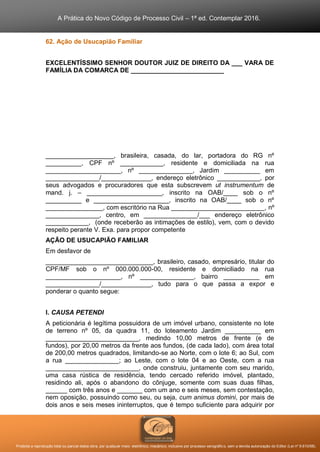 A Prática do Novo Código de Processo Civil – 1ª ed. Contemplar 2016.
Proibida a reprodução total ou parcial desta obra, por qualquer meio: eletrônico, mecânico, inclusive por processo xerográfico, sem a devida autorização do Editor (Lei nº 9.610/98).
62. Ação de Usucapião Familiar
EXCELENTÍSSIMO SENHOR DOUTOR JUIZ DE DIREITO DA ___ VARA DE
FAMÍLIA DA COMARCA DE __________________________
___________________, brasileira, casada, do lar, portadora do RG nº
__________, CPF nº ____________, residente e domiciliada na rua
_____________________, nº _______________, Jardim __________ em
_______________/______________, endereço eletrônico ____________, por
seus advogados e procuradores que esta subscrevem ut instrumentum de
mand. j. – _____________________, inscrito na OAB/____ sob o nº
__________ e _____________________, inscrito na OAB/____ sob o nº
________________, com escritório na Rua __________________________, nº
_______________, centro, em _______________/___ endereço eletrônico
____________, (onde receberão as intimações de estilo), vem, com o devido
respeito perante V. Exa. para propor competente
AÇÃO DE USUCAPIÃO FAMILIAR
Em desfavor de
______________________________, brasileiro, casado, empresário, titular do
CPF/MF sob o nº 000.000.000-00, residente e domiciliado na rua
_____________________, nº _______________, bairro __________ em
_______________/______________, tudo para o que passa a expor e
ponderar o quanto segue:
I. CAUSA PETENDI
A peticionária é legítima possuidora de um imóvel urbano, consistente no lote
de terreno nº 05, da quadra 11, do loteamento Jardim __________ em
__________________________, medindo 10,00 metros de frente (e de
fundos), por 20,00 metros da frente aos fundos, (de cada lado), com área total
de 200,00 metros quadrados, limitando-se ao Norte, com o lote 6; ao Sul, com
a rua _______________; ao Leste, com o lote 04 e ao Oeste, com a rua
__________________________, onde construiu, juntamente com seu marido,
uma casa rústica de residência, tendo cercado referido imóvel, plantado,
residindo ali, após o abandono do cônjuge, somente com suas duas filhas,
______ com três anos e _______ com um ano e seis meses, sem contestação,
nem oposição, possuindo como seu, ou seja, cum animus domini, por mais de
dois anos e seis meses ininterruptos, que é tempo suficiente para adquirir por
 