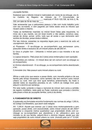 A Prática do Novo Código de Processo Civil – 1ª ed. Contemplar 2016.
Proibida a reprodução total ou parcial desta obra, por qualquer meio: eletrônico, mecânico, inclusive por processo xerográfico, sem a devida autorização do Editor (Lei nº 9.610/98).
usucapião familiar.
Esclarece que o referido imóvel é matriculado em nome do ex-cônjuge, ora ré,
no Cartório de Registro de Imóveis da 1ª Circunscrição de
_______________/_____________, matrícula nº R-01-125.128, do livro 2, fls.
333, em data de 30 de maio de ____
Vale acrescentar que a peticionária possuiu o lote com muito trabalho junto
com seu ex-marido, e vem pagando por todos esses anos os tributos que
recaem sobre o mesmo.
Todas as benfeitorias inseridas no imóvel foram feitas pela requerente, no
início ela e seu marido, ora em local incerto e não sabido, construiu casa,
cercas de divisa, pomar, enfim, tudo que ali existe e que demonstra sem
sombra de dúvidas, posse direta e efetiva.
Por tais motivos, presentes os requisitos legais para o exercício da actio ad
usucapionem, tais como:
a) Possessor - O ex-cônjuge ou ex-companheiro que permanecer como
possuidor direto e exclusivo de um imóvel urbano de até 250 m²;
b) Usus in propter rem - Utilizando o imóvel para a sua moradia e de sua
família;
c) Lapsus temporis - Pelo prazo de 2 (dois) anos ininterruptos e sem oposição;
d) Proprietas pro indivisa - O imóvel deve ser em comum com ex-cônjuge ou
ex-companheiro;
e) Animus abandonandi - O ex-cônjuge, ou ex-companheiro tenha abandonado
o lar;
f) Immobile Uno. Não possuir outro imóvel urbano ou rural.
Afirma a este juízo que exerce a posse direta, com moradia própria e de sua
família pelo tempo necessário, como também não tem nenhum outro imóvel
urbano ou rural, nem que teve igual benefício anteriormente, de modo a
atender todos os requisitos previstos no art. 1.240-A do Código Civil, para
adquirir o domínio por sentença.
Por esta razão, juntando o mapa e memorial do imóvel, bem como a certidão
de registro imobiliário, resta pedir ao Poder Judiciário que conceda o domínio
pela posse a título de usucapião familiar, como é de direito.
II. FUNDAMENTOS DE DIREITO
A pretensão ora formulada encontra fundamento nas normas do artigo 1.240-A,
do Código Civil Brasileiro, que assim está redigido:
Art. 1.240-A. Aquele que exercer, por 2 (dois) anos ininterruptamente e sem
oposição, posse direta, com exclusividade, sobre imóvel urbano de até 250m²
(duzentos e cinquenta metros quadrados) cuja propriedade divida com ex-
cônjuge ou ex-companheiro que abandonou o lar, utilizando-o para sua
moradia ou de sua família, adquirir-lhe-á o domínio integral, desde que não
seja proprietário de outro imóvel urbano ou rural. (Incluído pela Lei nº 12.424,
 