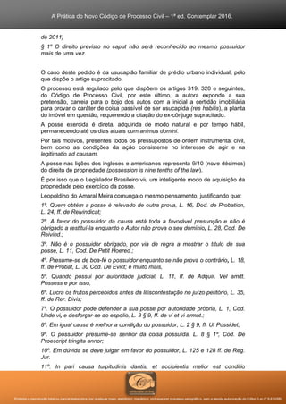A Prática do Novo Código de Processo Civil – 1ª ed. Contemplar 2016.
Proibida a reprodução total ou parcial desta obra, por qualquer meio: eletrônico, mecânico, inclusive por processo xerográfico, sem a devida autorização do Editor (Lei nº 9.610/98).
de 2011)
§ 1º O direito previsto no caput não será reconhecido ao mesmo possuidor
mais de uma vez.
O caso deste pedido é da usucapião familiar de prédio urbano individual, pelo
que dispõe o artigo supracitado.
O processo está regulado pelo que dispõem os artigos 319, 320 e seguintes,
do Código de Processo Civil, por este último, a autora expondo a sua
pretensão, carreia para o bojo dos autos com a inicial a certidão imobiliária
para provar o caráter de coisa passível de ser usucapida (res habilis), a planta
do imóvel em questão, requerendo a citação do ex-cônjuge supracitado.
A posse exercida é direta, adquirida de modo natural e por tempo hábil,
permanecendo até os dias atuais cum animus domini.
Por tais motivos, presentes todos os pressupostos de ordem instrumental civil,
bem como as condições da ação consistente no interesse de agir e na
legitimatio ad causam.
A posse nas lições dos ingleses e americanos representa 9/10 (nove décimos)
do direito de propriedade (possession is nine tenths of the law).
É por isso que o Legislador Brasileiro viu um inteligente modo de aquisição da
propriedade pelo exercício da posse.
Leopoldino do Amaral Meira comunga o mesmo pensamento, justificando que:
1º. Quem obtém a posse é relevado de outra prova, L. 16, Dod. de Probation,
L. 24, ff. de Reivindicat;
2º. A favor do possuidor da causa está toda a favorável presunção e não é
obrigado a restituí-la enquanto o Autor não prova o seu domínio, L. 28, Cod. De
Reivind.;
3º. Não é o possuidor obrigado, por via de regra a mostrar o título de sua
posse, L. 11, Cod. De Petit Hoered.;
4º. Presume-se de boa-fé o possuidor enquanto se não prova o contrário, L. 18,
ff. de Probat, L. 30 Cod. De Evict; e muito mais,
5º. Quando possui por autoridade judicial, L. 11, ff. de Adquir. Vel amitt.
Possess e por isso,
6º. Lucra os frutos percebidos antes da litiscontestação no juízo petitório, L. 35,
ff. de Rer. Divis;
7º. O possuidor pode defender a sua posse por autoridade própria, L. 1, Cod.
Unde vi, e desforçar-se do espolio, L. 3 § 9, ff. de vi et vi armat.;
8º. Em igual causa é melhor a condição do possuidor, L. 2 § 9, ff. Ut Possidet;
9º. O possuidor presume-se senhor da coisa possuída, L. 8 § 1º, Cod. De
Proescript tringita annor;
10º. Em dúvida se deve julgar em favor do possuidor, L. 125 e 128 ff. de Reg.
Jur.
11º. In pari causa turpitudinis dantis, et accipientis melior est conditio
 