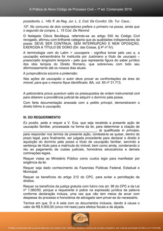 A Prática do Novo Código de Processo Civil – 1ª ed. Contemplar 2016.
Proibida a reprodução total ou parcial desta obra, por qualquer meio: eletrônico, mecânico, inclusive por processo xerográfico, sem a devida autorização do Editor (Lei nº 9.610/98).
possidentis, L. 148, ff. de Reg. Jur. L. 2, Cod. De Condict. Ob. Tur. Caus.;
12º. No concurso de dois compradores prefere o primeiro na posse, ainda que
o segundo da compra, L. 15 Cod. De Reivind.
O festejado Clóvis Beviláqua, referindo-se ao artigo 550 do Código Civil
revogado, afirmou com brilhante categoria que as qualidades indispensáveis da
posse: DEVE SER CONTÍNUA, SEM INTERRUPÇÃO E NEM OPOSIÇÃO,
EXERCIDA A TÍTULO DE DONO (Dir. das Coisas, § 4º nº IV).
A terminologia vem do Latim = usucapere - significa tomar pelo uso e, a
usucapião extraordinária foi instituída por Justiniano a título de usucapio –
praescriptio longissimi temporis - pelo que representa figura do saber jurídico
dos idos tempos do Direito Romano, que sobreviveu com todo seu
aformoseamento até os nossos dias atuais.
A jurisprudência socorre a pretensão:
Nas ações de usucapião o autor deve provar as confrontações da área do
imóvel, para que o mesmo fique identificado. BA, vol. XII nº 31.713.
A peticionária prova quantum satis os pressupostos de ordem instrumental civil
para obterem a providência judicial de adquirir o domínio pela posse.
Com farta documentação anexada com a petitio principii, demonstraram o
direito lídimo à usucapião.
III. DO REQUERIMENTO
Ex positis, pede e requer a V. Exa. que seja recebida a presente ação de
usucapião familiar, processada na forma da lei, para determinar a citação de
________________________________________, já qualificada in principio,
para responder nos termos da presente ação, contestá-la se quiser, dentro do
prazo legal, para finalmente, ser julgada procedente para declarar o direito à
aquisição do domínio pela posse a título de usucapião familiar, servindo a
sentença de título para a matrícula do imóvel, bem como ainda, condenando o
réu ao pagamento de custas judiciais, honorários advocatícios e demais
cominações legais.
Requer vistas ao Ministério Público como custos legis para manifestar por
exigência da lei.
Requer seja dado conhecimento às Fazendas Públicas Federal, Estadual e
Municipal.
Requer os benefícios do artigo 212 do CPC, para evitar a periclitação de
direitos.
Requer os benefícios da justiça gratuita com fulcro nos art. 98 do CPC e da Lei
nº 1.060/50, porque a requerente é pobre na expressão jurídica da palavra
conforme declaração inclusa, uma vez que não tem meios de arcar com
despesas do processo e honorários de advogado sem privar-se do necessário.
Termos em que, D e A esta com os documentos inclusos, dando à causa o
valor de R$ 5.000,00 (cinco mil reais) para efeitos fiscais e de alçada.
 