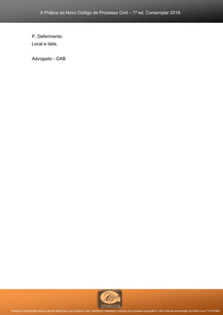 A Prática do Novo Código de Processo Civil – 1ª ed. Contemplar 2016.
Proibida a reprodução total ou parcial desta obra, por qualquer meio: eletrônico, mecânico, inclusive por processo xerográfico, sem a devida autorização do Editor (Lei nº 9.610/98).
P. Deferimento.
Local e data.
Advogado - OAB
 