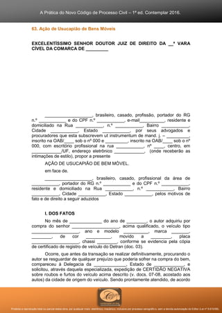A Prática do Novo Código de Processo Civil – 1ª ed. Contemplar 2016.
Proibida a reprodução total ou parcial desta obra, por qualquer meio: eletrônico, mecânico, inclusive por processo xerográfico, sem a devida autorização do Editor (Lei nº 9.610/98).
63. Ação de Usucapião de Bens Móveis
EXCELENTÍSSIMO SENHOR DOUTOR JUIZ DE DIREITO DA __ª VARA
CÍVEL DA COMARCA DE _________
___________________, brasileiro, casado, profissão, portador do RG
n.º ___________ e do CPF n.º ___________, e-mail__________, residente e
domiciliado na Rua ___________, n.º ___________, Bairro ___________,
Cidade ___________, Estado ___________, por seus advogados e
procuradores que esta subscrevem ut instrumentum de mand. j. – _________,
inscrito na OAB/____ sob o nº 000 e _________, inscrito na OAB/____ sob o nº
000, com escritório profissional na rua ___________, nº ____, centro, em
____________/UF, endereço eletrônico ____________, (onde receberão as
intimações de estilo), propor a presente
AÇÃO DE USUCAPIÃO DE BEM MÓVEL.
em face de.
___________________, brasileiro, casado, profissional da área de
___________, portador do RG n.º ___________ e do CPF n.º ___________,
residente e domiciliado na Rua ___________, n.º ___________, Bairro
___________, Cidade ___________, Estado ___________, pelos motivos de
fato e de direito a seguir aduzidos
I. DOS FATOS
No mês de _____________ do ano de ________, o autor adquiriu por
compra do senhor ___________________, acima qualificado, o veículo tipo
___________________, ano e modelo __________, marca _______,
________, de cor __________, movido a ________, placa
___________________, chassi ________, conforme se evidencia pela cópia
de certificado de registro de veículo do Detran (doc. 03).
Ocorre, que antes da transação se realizar definitivamente, procurando o
autor se resguardar de qualquer prejuízo que poderia sofrer na compra do bem,
compareceu à Delegacia da _____________, Estado de ____________, e
solicitou, através daquela especializada, expedição de CERTIDÃO NEGATIVA
sobre roubos e furtos do veículo acima descrito (v. docs. 07-08, acostado aos
autos) da cidade de origem do veículo. Sendo prontamente atendido, de acordo
 