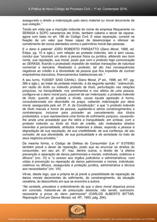 A Prática do Novo Código de Processo Civil – 1ª ed. Contemplar 2016.
Proibida a reprodução total ou parcial desta obra, por qualquer meio: eletrônico, mecânico, inclusive por processo xerográfico, sem a devida autorização do Editor (Lei nº 9.610/98).
assegurado o direito a indenização pelo dano material ou moral decorrente de
sua violação.”
Tendo em vista que a inscrição indevida do nome da empresa Requerente no
SERASA e SCPC caracteriza ato ilícito, também caberia o dever de reparar,
agora com base no art. 186 do Código Civil. E essa reparação, consisti na
fixação de um valor que fosse capaz de desencorajar o ofensor ao
cometimento de novos atentados contra o patrimônio moral das pessoas.
E o dano é patente! JOÃO ROBERTO PARIZATTO (Dano Moral, 1998, ed.
Edipa, pg. 10 e sgts.), com relação ao protesto indevido, isto é sem causa,
conclui que “ocorrerá um dano à pessoa física ou jurídica, afetando seu bom
nome, sua reputação, sua moral, posto que com o protesto haja comunicação
ao SERASA, ficando o protestado impedido de realizar transações de natureza
comercial e bancária. Realizado o protesto, tal ato traz consequências
negativas ao crédito e à idoneidade da pessoa que fica impedida de contrair
empréstimos bancários, financiamentos habitacionais etc.”.
A seu turno, YUSSEF SAID CAHALI, (Dano Moral, 2ª ed., 1998, ed. RT, pg.
366 e sgts.), ao tratar do protesto indevido, é da seguinte opinião: “sobrevindo,
em razão do ilícito ou indevido protesto de título, perturbação nas relações
psíquicas, na tranquilidade, nos sentimentos e nos afetos de uma pessoa,
configura-se o dano moral puro, passível de ser indenizado; o protesto indevido
de título, quando já quitada a dívida, causa injusta agressão à honra,
consubstanciada em descrédito na praça, cabendo indenização por dano
moral, assegurada pelo art. 5º, X, da Constituição”, e que “o protesto indevido
de título macula a honra da pessoa, sujeitando-a sérios constrangimentos e
contratempos, inclusive para proceder ao cancelamento dos títulos
protestados, o que representaria uma forma de sofrimento psíquico, causando-
lhe ainda uma ansiedade que lhe retira a tranquilidade; em síntese, com o
protesto indevido ou ilícito do título de crédito, são molestados direitos
inerentes à personalidade, atributos imateriais e ideais, expondo a pessoa à
degradação de sua reputação, de sua credibilidade, de sua confiança, de seu
conceito, de sua idoneidade, de sua pontualidade e de seriedade no trato de
seus negócios privados.”
Da mesma forma, o Código de Defesa do Consumidor (Lei nº 8.078/90)
também prevê o dever de reparação, posto que ao enunciar os direitos do
consumidor, em seu art. 6º, traz, dentre outros, o direito de “a efetiva
prevenção e reparação de danos patrimoniais e morais, individuais, coletivos e
difusos” (inc. VI) e “o acesso aos órgãos judiciários e administrativos, com
vistas à prevenção ou reparação de danos patrimoniais e morais, individuais,
coletivos ou difusos, assegurada à proteção jurídica, administrativa e técnica
aos necessitados” (inc. VII).
Vê-se, desde logo, que a própria lei já prevê a possibilidade de reparação de
danos morais decorrentes do sofrimento, do constrangimento, da situação
vexatória, do desconforto em que se encontra a autora.
“Na verdade, prevalece o entendimento de que o dano moral dispensa prova
em concreto, tratando-se de presunção absoluta, não sendo, outrossim,
necessária a prova do dano patrimonial” (CARLOS ALBERTO BITTAR,
Reparação Civil por Danos Morais, ed. RT, 1993, pág. 204).
 
