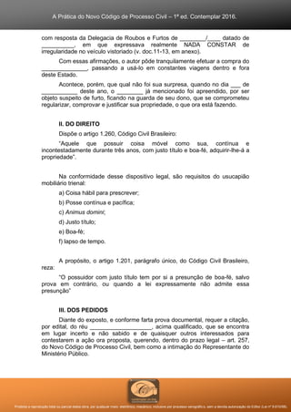 A Prática do Novo Código de Processo Civil – 1ª ed. Contemplar 2016.
Proibida a reprodução total ou parcial desta obra, por qualquer meio: eletrônico, mecânico, inclusive por processo xerográfico, sem a devida autorização do Editor (Lei nº 9.610/98).
com resposta da Delegacia de Roubos e Furtos de ________/____ datado de
__________, em que expressava realmente NADA CONSTAR de
irregularidade no veículo vistoriado (v. doc.11-13, em anexo).
Com essas afirmações, o autor pôde tranquilamente efetuar a compra do
______________, passando a usá-lo em constantes viagens dentro e fora
deste Estado.
Acontece, porém, que qual não foi sua surpresa, quando no dia ___ de
___________ deste ano, o ________ já mencionado foi apreendido, por ser
objeto suspeito de furto, ficando na guarda de seu dono, que se comprometeu
regularizar, comprovar e justificar sua propriedade, o que ora está fazendo.
II. DO DIREITO
Dispõe o artigo 1.260, Código Civil Brasileiro:
“Aquele que possuir coisa móvel como sua, contínua e
incontestadamente durante três anos, com justo título e boa-fé, adquirir-lhe-á a
propriedade”.
Na conformidade desse dispositivo legal, são requisitos do usucapião
mobiliário trienal:
a) Coisa hábil para prescrever;
b) Posse contínua e pacífica;
c) Animus domini;
d) Justo título;
e) Boa-fé;
f) lapso de tempo.
A propósito, o artigo 1.201, parágrafo único, do Código Civil Brasileiro,
reza:
“O possuidor com justo título tem por si a presunção de boa-fé, salvo
prova em contrário, ou quando a lei expressamente não admite essa
presunção”
III. DOS PEDIDOS
Diante do exposto, e conforme farta prova documental, requer a citação,
por edital, do réu ___________________, acima qualificado, que se encontra
em lugar incerto e não sabido e de quaisquer outros interessados para
contestarem a ação ora proposta, querendo, dentro do prazo legal – art. 257,
do Novo Código de Processo Civil, bem como a intimação do Representante do
Ministério Público.
 