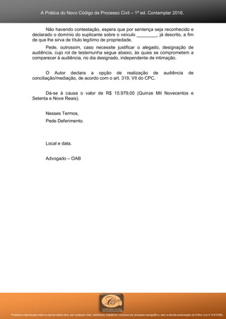 A Prática do Novo Código de Processo Civil – 1ª ed. Contemplar 2016.
Proibida a reprodução total ou parcial desta obra, por qualquer meio: eletrônico, mecânico, inclusive por processo xerográfico, sem a devida autorização do Editor (Lei nº 9.610/98).
Não havendo contestação, espera que por sentença seja reconhecido e
declarado o domínio do suplicante sobre o veículo ________, já descrito, a fim
de que lhe sirva de título legítimo de propriedade.
Pede, outrossim, caso necessite justificar o alegado, designação de
audiência, cujo rol de testemunha segue abaixo, às quais se comprometem a
comparecer à audiência, no dia designado, independente de intimação.
O Autor declara a opção de realização de audiência de
conciliação/mediação, de acordo com o art. 319, VII do CPC.
Dá-se à causa o valor de R$ 15.979,00 (Quinze Mil Novecentos e
Setenta e Nove Reais).
Nesses Termos,
Pede Deferimento.
Local e data.
Advogado – OAB
 