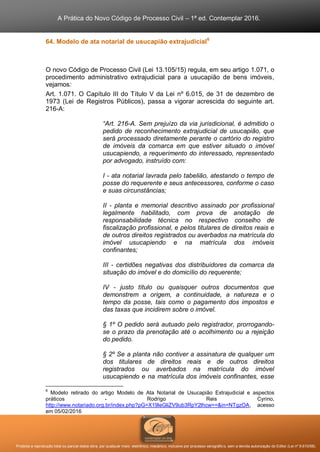 A Prática do Novo Código de Processo Civil – 1ª ed. Contemplar 2016.
Proibida a reprodução total ou parcial desta obra, por qualquer meio: eletrônico, mecânico, inclusive por processo xerográfico, sem a devida autorização do Editor (Lei nº 9.610/98).
64. Modelo de ata notarial de usucapião extrajudicial6
O novo Código de Processo Civil (Lei 13.105/15) regula, em seu artigo 1.071, o
procedimento administrativo extrajudicial para a usucapião de bens imóveis,
vejamos:
Art. 1.071. O Capítulo III do Título V da Lei nº 6.015, de 31 de dezembro de
1973 (Lei de Registros Públicos), passa a vigorar acrescida do seguinte art.
216-A:
“Art. 216-A. Sem prejuízo da via jurisdicional, é admitido o
pedido de reconhecimento extrajudicial de usucapião, que
será processado diretamente perante o cartório do registro
de imóveis da comarca em que estiver situado o imóvel
usucapiendo, a requerimento do interessado, representado
por advogado, instruído com:
I - ata notarial lavrada pelo tabelião, atestando o tempo de
posse do requerente e seus antecessores, conforme o caso
e suas circunstâncias;
II - planta e memorial descritivo assinado por profissional
legalmente habilitado, com prova de anotação de
responsabilidade técnica no respectivo conselho de
fiscalização profissional, e pelos titulares de direitos reais e
de outros direitos registrados ou averbados na matrícula do
imóvel usucapiendo e na matrícula dos imóveis
confinantes;
III - certidões negativas dos distribuidores da comarca da
situação do imóvel e do domicílio do requerente;
IV - justo título ou quaisquer outros documentos que
demonstrem a origem, a continuidade, a natureza e o
tempo da posse, tais como o pagamento dos impostos e
das taxas que incidirem sobre o imóvel.
§ 1º O pedido será autuado pelo registrador, prorrogando-
se o prazo da prenotação até o acolhimento ou a rejeição
do pedido.
§ 2º Se a planta não contiver a assinatura de qualquer um
dos titulares de direitos reais e de outros direitos
registrados ou averbados na matrícula do imóvel
usucapiendo e na matrícula dos imóveis confinantes, esse
6
Modelo retirado do artigo Modelo de Ata Notarial de Usucapião Extrajudicial e aspectos
práticos - Rodrigo Reis Cyrino,
http://www.notariado.org.br/index.php?pG=X19leGliZV9ub3RpY2lhcw==&in=NTgzOA, acesso
em 05/02/2016
 