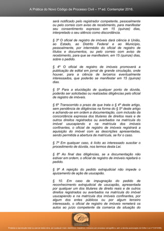 A Prática do Novo Código de Processo Civil – 1ª ed. Contemplar 2016.
Proibida a reprodução total ou parcial desta obra, por qualquer meio: eletrônico, mecânico, inclusive por processo xerográfico, sem a devida autorização do Editor (Lei nº 9.610/98).
será notificado pelo registrador competente, pessoalmente
ou pelo correio com aviso de recebimento, para manifestar
seu consentimento expresso em 15 (quinze) dias,
interpretado o seu silêncio como discordância.
§ 3º O oficial de registro de imóveis dará ciência à União,
ao Estado, ao Distrito Federal e ao Município,
pessoalmente, por intermédio do oficial de registro de
títulos e documentos, ou pelo correio com aviso de
recebimento, para que se manifestem, em 15 (quinze) dias,
sobre o pedido.
§ 4º O oficial de registro de imóveis promoverá a
publicação de edital em jornal de grande circulação, onde
houver, para a ciência de terceiros eventualmente
interessados, que poderão se manifestar em 15 (quinze)
dias.
§ 5º Para a elucidação de qualquer ponto de dúvida,
poderão ser solicitadas ou realizadas diligências pelo oficial
de registro de imóveis.
§ 6º Transcorrido o prazo de que trata o § 4º deste artigo,
sem pendência de diligências na forma do § 5º deste artigo
e achando-se em ordem a documentação, com inclusão da
concordância expressa dos titulares de direitos reais e de
outros direitos registrados ou averbados na matrícula do
imóvel usucapiendo e na matrícula dos imóveis
confinantes, o oficial de registro de imóveis registrará a
aquisição do imóvel com as descrições apresentadas,
sendo permitida a abertura de matrícula, se for o caso.
§ 7º Em qualquer caso, é lícito ao interessado suscitar o
procedimento de dúvida, nos termos desta Lei.
§ 8º Ao final das diligências, se a documentação não
estiver em ordem, o oficial de registro de imóveis rejeitará o
pedido.
§ 9º A rejeição do pedido extrajudicial não impede o
ajuizamento de ação de usucapião.
§ 10. Em caso de impugnação do pedido de
reconhecimento extrajudicial de usucapião, apresentada
por qualquer um dos titulares de direito reais e de outros
direitos registrados ou averbados na matrícula do imóvel
usucapiendo e na matrícula dos imóveis confinantes, por
algum dos entes públicos ou por algum terceiro
interessado, o oficial de registro de imóveis remeterá os
autos ao juízo competente da comarca da situação do
 
