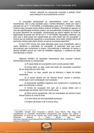A Prática do Novo Código de Processo Civil – 1ª ed. Contemplar 2016.
Proibida a reprodução total ou parcial desta obra, por qualquer meio: eletrônico, mecânico, inclusive por processo xerográfico, sem a devida autorização do Editor (Lei nº 9.610/98).
imóvel, cabendo ao requerente emendar a petição inicial
para adequá-la ao procedimento comum.”
“A usucapião extrajudicial ou administrativa, como vem sendo
reconhecida, não é uma novidade para o Direito Brasileiro, tendo em vista a
previsão da Lei nº 11.977/2009, e modificações pela Lei nº 12.424/2011. Muito
embora essa previsão tenha efeitos práticos limitados. Submete-se apenas no
seio da regularização fundiária urbana, em procedimento complexo e contagem
do prazo aquisitivo da usucapião, condicionada ao prévio registro do título de
legitimação de posse (art. 60 da Lei nº 11.977/2009). Necessário salientar, que
para que a área possa ser regularizada por meio deste tipo de usucapião, o
imóvel que se pretende regularizar a propriedade, deve estar contido dentro do
perímetro urbano pelo plano diretor ou por lei municipal específica”.7
O novo CPC trouxe com essa alteração essa nova modalidade, para a
maior eficiência e celeridade na usucapião. O possuidor terá que reunir
documentos que comprovam a posse, circunstâncias e extensão no tempo e
deverá também provar por meio de certidões negativas, a ausência da ação
reivindicando o imóvel.
Vejamos também os requisitos necessários para usucapir imóveis
administrativamente ou extrajudicial:
a) A capacidade do usucapiente como sendo pessoa hábil.
b) Coisa hábil, ou seja, coisa que pode ser usucapida suscetível
de ser adquirida por este meio.
c) Posse, ou seja, aquela que já alcançou o lapso de tempo
necessário.
d) A posse deverá ser da mesma forma: mansa e pacífica,
ininterrupta e sem contestação nem oposição.
e) Apresentar certidões negativas que comprovem a ausência da
ação reivindicando o imóvel.
f) Forma de ocupação tem que ser a posse direta com a
manutenção da família, bem como sendo atual.
g) Deve provar igualmente, não ser proprietário de nenhum outro
imóvel urbano ou rural no País.
h) O bem deve ser de propriedade particular.
i) O lapso de tempo é de 5 (cinco) anos.
7
SALOMÃO, Wendell Jones Fioravante e DELÉO, Caian Morenz Villa, Artigo: Das
possibilidades da Usucapião Administrativa (Extrajudicial) pela atuação dos notários e
registradores, na forma de ata notarial, com prévio modelo de redação - Wendell Jones
Fioravante Salomão e Caian Morenz Villa Deléo,
http://www.notariado.org.br/index.php?pG=X19leGliZV9ub3RpY2lhcw==&in=NTM1Ng==,
acesso em 04/02/2016
 