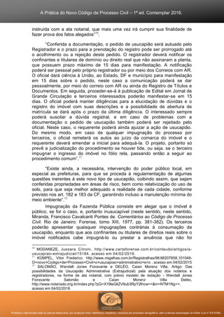 A Prática do Novo Código de Processo Civil – 1ª ed. Contemplar 2016.
Proibida a reprodução total ou parcial desta obra, por qualquer meio: eletrônico, mecânico, inclusive por processo xerográfico, sem a devida autorização do Editor (Lei nº 9.610/98).
instruída com a ata notarial, que mais uma vez irá cumprir sua finalidade de
fazer prova dos fatos alegados”10
.
“Conferida a documentação, o pedido de usucapião será autuado pelo
Registrador e o prazo para a prenotação do registro pode ser prorrogado até
o acolhimento ou a rejeição deste pedido. O registrador deverá notificar os
confinantes e titulares de domínio ou direito real que não assinaram a planta,
que possuem prazo máximo de 15 dias para manifestação. A notificação
poderá ser pessoal pelo próprio registrador ou por meio dos Correios com AR.
O oficial dará ciência à União, ao Estado, DF e município para manifestação
em 15 dias sobre o pedido, neste caso a comunicação poderá se dar
pessoalmente, por meio do correio com AR ou ainda do Registro de Títulos e
Documentos. Em seguida, proceder-se-á à publicação de Edital em Jornal de
Grande Circulação e terceiros interessados poderão manifestar-se em 15
dias. O oficial poderá manter diligências para a elucidação de dúvidas e o
registro do imóvel com suas descrições e a possibilidade de abertura de
matrícula se dará após o prazo da última diligência. O interessado sempre
poderá suscitar a dúvida registral, e em caso de problemas com a
documentação o pedido de usucapião também poderá ser rejeitado pelo
oficial. Neste caso, o requerente poderá ainda ajuizar a ação de usucapião.
Do mesmo modo, em caso de qualquer impugnação do processo por
terceiros, o oficial remeterá os autos ao juízo da comarca do imóvel e o
requerente deverá emendar a inicial para adequá-la. O projeto, portanto só
prevê a judicialização do procedimento se houver lide, ou seja, se o terceiro
impugnar o ingresso do imóvel no fólio rela, passando então a seguir ao
procedimento comum”.11
“Existe ainda, a necessária, intervenção do poder público local, em
especial as prefeituras, para que se proceda à regulamentação de algumas
questões inerentes à este novo tipo de usucapião, coibindo assim, que sejam
conferidas propriedades em áreas de risco, bem como relativização do uso de
solo, para que seja melhor adequado a realidade de cada cidade, conforme
previsto nos art. 182 e 183 da CF, garantindo incluso a manutenção mínima do
meio ambiente”.12
Impugnação da Fazenda Pública consiste em alegar que o imóvel é
público, se for o caso, e, portanto inusucapível (neste sentido, neste sentido,
Miranda, Francisco Cavalcanti Pontes de. Comentários ao Código de Processo
Civil. Rio de Janeiro: Forense, tomo XIII, 1977, pp. 381-382). Os terceiros
poderão apresentar quaisquer impugnações contrárias à consumação da
usucapião, enquanto que aos confinantes ou titulares de direitos reais sobre o
imóvel notificados cabe impugná-lo ou prestar a anuência que não foi
10
MODANEZE, Jussara Citroni, http://www.cartaforense.com.br/conteudo/artigos/a-
usucapiao-extrajudicial/15184, acesso em 04/02/2016.
11
KÜMPEL, Vitor Frederico. http://www.migalhas.com.br/Registralhas/98,MI207658,101048-
O+novo+Codigo+de+Processo+Civil+o+usucapiao+administrativo+e+o , acesso em 04/02/2015
12
SALOMÃO, Wendell Jones Fioravante e DELÉO, Caian Morenz Villa, Artigo: Das
possibilidades da Usucapião Administrativa (Extrajudicial) pela atuação dos notários e
registradores, na forma de ata notarial, com prévio modelo de redação - Wendell Jones
Fioravante Salomão e Caian Morenz Villa Deléo,
http://www.notariado.org.br/index.php?pG=X19leGliZV9ub3RpY2lhcw==&in=NTM1Ng==,
acesso em 04/02/2016
 