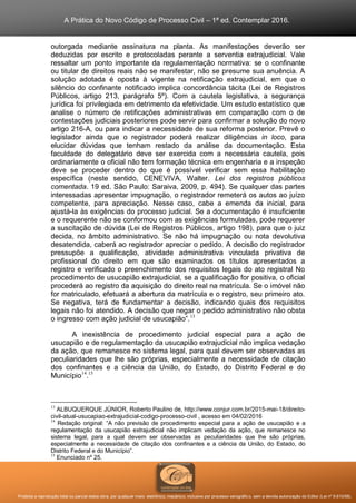 A Prática do Novo Código de Processo Civil – 1ª ed. Contemplar 2016.
Proibida a reprodução total ou parcial desta obra, por qualquer meio: eletrônico, mecânico, inclusive por processo xerográfico, sem a devida autorização do Editor (Lei nº 9.610/98).
outorgada mediante assinatura na planta. As manifestações deverão ser
deduzidas por escrito e protocoladas perante a serventia extrajudicial. Vale
ressaltar um ponto importante da regulamentação normativa: se o confinante
ou titular de direitos reais não se manifestar, não se presume sua anuência. A
solução adotada é oposta à vigente na retificação extrajudicial, em que o
silêncio do confinante notificado implica concordância tácita (Lei de Registros
Públicos, artigo 213, parágrafo 5º). Com a cautela legislativa, a segurança
jurídica foi privilegiada em detrimento da efetividade. Um estudo estatístico que
analise o número de retificações administrativas em comparação com o de
contestações judiciais posteriores pode servir para confirmar a solução do novo
artigo 216-A, ou para indicar a necessidade de sua reforma posterior. Prevê o
legislador ainda que o registrador poderá realizar diligências in loco, para
elucidar dúvidas que tenham restado da análise da documentação. Esta
faculdade do delegatário deve ser exercida com a necessária cautela, pois
ordinariamente o oficial não tem formação técnica em engenharia e a inspeção
deve se proceder dentro do que é possível verificar sem essa habilitação
específica (neste sentido, CENEVIVA, Walter. Lei dos registros públicos
comentada. 19 ed. São Paulo: Saraiva, 2009, p. 494). Se qualquer das partes
interessadas apresentar impugnação, o registrador remeterá os autos ao juízo
competente, para apreciação. Nesse caso, cabe a emenda da inicial, para
ajustá-la às exigências do processo judicial. Se a documentação é insuficiente
e o requerente não se conformou com as exigências formuladas, pode requerer
a suscitação de dúvida (Lei de Registros Públicos, artigo 198), para que o juiz
decida, no âmbito administrativo. Se não há impugnação ou nota devolutiva
desatendida, caberá ao registrador apreciar o pedido. A decisão do registrador
pressupõe a qualificação, atividade administrativa vinculada privativa de
profissional do direito em que são examinados os títulos apresentados a
registro e verificado o preenchimento dos requisitos legais do ato registral No
procedimento de usucapião extrajudicial, se a qualificação for positiva, o oficial
procederá ao registro da aquisição do direito real na matrícula. Se o imóvel não
for matriculado, efetuará a abertura da matrícula e o registro, seu primeiro ato.
Se negativa, terá de fundamentar a decisão, indicando quais dos requisitos
legais não foi atendido. A decisão que negar o pedido administrativo não obsta
o ingresso com ação judicial de usucapião”.13
A inexistência de procedimento judicial especial para a ação de
usucapião e de regulamentação da usucapião extrajudicial não implica vedação
da ação, que remanesce no sistema legal, para qual devem ser observadas as
peculiaridades que lhe são próprias, especialmente a necessidade de citação
dos confinantes e a ciência da União, do Estado, do Distrito Federal e do
Município14
.15
13
ALBUQUERQUE JÚNIOR, Roberto Paulino de, http://www.conjur.com.br/2015-mai-18/direito-
civil-atual-usucapiao-extrajudicial-codigo-processo-civil , acesso em 04/02/2016
14
Redação original: “A não previsão de procedimento especial para a ação de usucapião e a
regulamentação da usucapião extrajudicial não implicam vedação da ação, que remanesce no
sistema legal, para a qual devem ser observadas as peculiaridades que lhe são próprias,
especialmente a necessidade de citação dos confinantes e a ciência da União, do Estado, do
Distrito Federal e do Município”.
15
Enunciado nº 25.
 