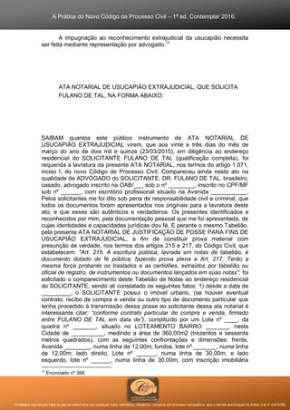 A Prática do Novo Código de Processo Civil – 1ª ed. Contemplar 2016.
Proibida a reprodução total ou parcial desta obra, por qualquer meio: eletrônico, mecânico, inclusive por processo xerográfico, sem a devida autorização do Editor (Lei nº 9.610/98).
A impugnação ao reconhecimento extrajudicial da usucapião necessita
ser feita mediante representação por advogado.16
ATA NOTARIAL DE USUCAPIÃO EXTRAJUDICIAL, QUE SOLICITA
FULANO DE TAL, NA FORMA ABAIXO:
SAIBAM quantos este público instrumento de ATA NOTARIAL DE
USUCAPIÃO EXTRAJUDICIAL virem, que aos vinte e três dias do mês de
março do ano de dois mil e quinze (23/03/2015), em diligência ao endereço
residencial do SOLICITANTE FULANO DE TAL (qualificação completa), foi
requerida a lavratura da presente ATA NOTARIAL, nos termos do artigo 1.071,
inciso I, do novo Código de Processo Civil. Compareceu ainda neste ato na
qualidade de ADVOGADO do SOLICITANTE, DR. FULANO DE TAL, brasileiro,
casado, advogado inscrito na OAB/___ sob o nº ________, inscrito no CPF/MF
sob nº ______, com escritório profissional situado na Avenida ___________.
Pelos solicitantes me foi dito sob pena de responsabilidade civil e criminal, que
todos os documentos foram apresentados nos originais para a lavratura deste
ato, e que esses são autênticos e verdadeiros. Os presentes identificados e
reconhecidos por mim, pela documentação pessoal que me foi apresentada, de
cujas identidades e capacidades jurídicas dou fé. E perante o mesmo Tabelião,
pela presente ATA NOTARIAL DE JUSTIFICAÇÃO DE POSSE PARA FINS DE
USUCAPIÃO EXTRAJUDICIAL, a fim de constituir prova material com
presunção de verdade, nos termos dos artigos 215 e 217, do Código Civil, que
estabelecem: "Art. 215. A escritura pública, lavrada em notas de tabelião, é
documento dotado de fé pública, fazendo prova plena e Art. 217. Terão a
mesma força probante os traslados e as certidões, extraídos por tabelião ou
oficial de registro, de instrumentos ou documentos lançados em suas notas"; foi
solicitado o comparecimento deste Tabelião de Notas ao endereço residencial
do SOLICITANTE, sendo ali constatado os seguintes fatos: 1) desde a data de
_________, o SOLICITANTE possui o imóvel urbano, (se houver eventual
contrato, recibo de compra e venda ou outro tipo de documento particular que
tenha procedido à transmissão dessa posse ao solicitante dessa ata notarial é
interessante citar: “conforme contrato particular de compra e venda, firmado
entre FULANO DE TAL em data de”); constituído por um Lote nº ____, da
quadra nº _______, situado no LOTEAMENTO BAIRRO _______, nesta
Cidade de __________, medindo a área de 360,00m2 (trezentos e sessenta
metros quadrados), com as seguintes confrontações e dimensões: frente,
Avenida ________, numa linha de 12,00m; fundos, lote nº _______, numa linha
de 12,00m; lado direito, Lote nº ______, numa linha de 30,00m; e lado
esquerdo, lote nº ______, numa linha de 30,00m; com inscrição imobiliária
16
Enunciado nº 368.
 