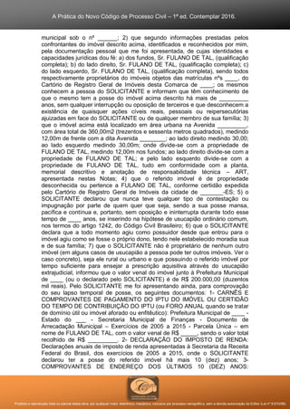 A Prática do Novo Código de Processo Civil – 1ª ed. Contemplar 2016.
Proibida a reprodução total ou parcial desta obra, por qualquer meio: eletrônico, mecânico, inclusive por processo xerográfico, sem a devida autorização do Editor (Lei nº 9.610/98).
municipal sob o nº ______; 2) que segundo informações prestadas pelos
confrontantes do imóvel descrito acima, identificados e reconhecidos por mim,
pela documentação pessoal que me foi apresentada, de cujas identidades e
capacidades jurídicas dou fé: a) dos fundos, Sr. FULANO DE TAL, (qualificação
completa); b) do lado direito, Sr. FULANO DE TAL, (qualificação completa); c)
do lado esquerdo, Sr. FULANO DE TAL, (qualificação completa), sendo todos
respectivamente proprietários do imóveis objetos das matrículas nºs ____, do
Cartório de Registro Geral de Imóveis desta Comarca de ____; os mesmos
conhecem a pessoa do SOLICITANTE e informam que têm conhecimento de
que o mesmo tem a posse do imóvel acima descrito há mais de _________
anos, sem qualquer interrupção ou oposição de terceiros e que desconhecem a
existência de quaisquer ações cíveis reais, pessoais ou reipersecutórias
ajuizadas em face do SOLICITANTE ou de qualquer membro de sua família; 3)
que o imóvel acima está localizado em área urbana na Avenida _________,
com área total de 360,00m2 (trezentos e sessenta metros quadrados), medindo
12,00m de frente com a dita Avenida ________; ao lado direito medindo 30,00;
ao lado esquerdo medindo 30,00m; onde divide-se com a propriedade de
FULANO DE TAL, medindo 12,00m nos fundos; ao lado direito divide-se com a
propriedade de FULANO DE TAL; e pelo lado esquerdo divide-se com a
propriedade de FULANO DE TAL, tudo em conformidade com a planta,
memorial descritivo e anotação de responsabilidade técnica – ART,
apresentada nestas Notas; 4) que o referido imóvel é de propriedade
desconhecida ou pertence a FULANO DE TAL, conforme certidão expedida
pelo Cartório de Registro Geral de Imóveis da cidade de _______-ES; 5) o
SOLICITANTE declarou que nunca teve qualquer tipo de contestação ou
impugnação por parte de quem quer que seja, sendo a sua posse mansa,
pacífica e contínua e, portanto, sem oposição e ininterrupta durante todo esse
tempo de ____ anos, se inserindo na hipótese de usucapião ordinário comum,
nos termos do artigo 1242, do Código Civil Brasileiro; 6) que o SOLICITANTE
declara que a todo momento agiu como possuidor desde que entrou para o
imóvel agiu como se fosse o próprio dono, tendo nele estabelecido moradia sua
e de sua família; 7) que o SOLICITANTE não é proprietário de nenhum outro
imóvel (em alguns casos de usucapião a pessoa pode ter outros imóveis. Ver o
caso concreto), seja ele rural ou urbano e que possuindo o referido imóvel por
tempo suficiente para ensejar a prescrição aquisitiva através do usucapião
extrajudicial, informou que o valor venal do imóvel junto à Prefeitura Municipal
de ____ (ou o declarado pelo SOLICITANTE) é de R$ 200.000,00 (duzentos
mil reais). Pelo SOLICITANTE me foi apresentando ainda, para comprovação
do seu lapso temporal de posse, os seguintes documentos: 1- CARNÊS E
COMPROVANTES DE PAGAMENTO DO IPTU DO IMÓVEL OU CERTIDÃO
DO TEMPO DE CONTRIBUIÇÃO DO IPTU (ou FORO ANUAL quando se tratar
de domínio útil ou imóvel aforado ou enfitêutico): Prefeitura Municipal de ____ -
Estado do ___ - Secretaria Municipal de Finanças - Documento de
Arrecadação Municipal – Exercícios de 2005 a 2015 - Parcela Única – em
nome de FULANO DE TAL, com o valor venal de R$ _____, sendo o valor total
recolhido de R$ _________. 2- DECLARAÇÃO DO IMPOSTO DE RENDA:
Declarações anuais de imposto de renda apresentadas à Secretaria da Receita
Federal do Brasil, dos exercícios de 2005 a 2015, onde o SOLICITANTE
declarou ter a posse do referido imóvel há mais 10 (dez) anos; 3-
COMPROVANTES DE ENDEREÇO DOS ÚLTIMOS 10 (DEZ) ANOS:
 