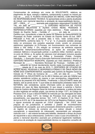 A Prática do Novo Código de Processo Civil – 1ª ed. Contemplar 2016.
Proibida a reprodução total ou parcial desta obra, por qualquer meio: eletrônico, mecânico, inclusive por processo xerográfico, sem a devida autorização do Editor (Lei nº 9.610/98).
Comprovantes de endereço em nome do SOLICITANTE, relativos ao
pagamento de água, energia e telefone, comprovando a posse no imóvel por
mais de ___ anos; 4- PLANTA ATUALIZADA DO IMÓVEL COM ANOTAÇÃO
DE RESPONSABILIDADE TÉCNICA: foi apresentada ainda a planta atualizada
do imóvel, com memorial descritivo e anotação de responsabilidade técnica –
ART – CREA__ nº _____, assinada pelo engenheiro responsável FULANO DE
TAL, em data de ___________; 5- CERTIDÃO NEGATIVA DE FEITOS
AJUIZADOS RELATIVAS A AÇÕES CÍVEIS REAIS, PESSOAIS E
REIPERSECUTÓRIAS: expedida por meio eletrônico – Poder Judiciário do
Estado do Espírito Santo - Certidão nº ______, em data de _________.
Certifica que, consultando a base de dados do Sistema de Gerenciamento de
Processos do Poder Judiciário do Estado do Espírito Santo (E-Jud, SIEP,
PROJUDI e PJe) até a presente data e hora, nada consta contra o
SOLICITANTE, conforme itens “e”, “f” e “g”: “e. A presente certidão abrange
todos os processos dos juizados especiais cíveis, exceto os processos
eletrônicos registrados no E-Procees, em funcionamento nas comarcas de
Vitória e Vila Velha; f. Em relação as comarcas da entrância especial
(Vitória/Vila Velha/Cariacica/Serra/Viana), as ações de: execução fiscal
estadual, falência e recuperação judicial, e auditoria militar, tramitam, apenas,
no juízo de Vitória; g. As ações de natureza cível abrangem inclusive aquelas
que tramitam nas varas de Órfãos e Sucessões (Tutela, Curatela,
Interdição,...), Execução Fiscal e Execução Patrimonial (observado o item f)”; 6-
CERTIDÃO NEGATIVA MUNICIPAL expedida por meio eletrônico -Prefeitura
Municipal de ______ - Secretaria Municipal de Finanças - Certidão sob nº
_____, referente ao imóvel devidamente inscrito nesta municipalidade sob nº
_______, datada de 21 de maio de 2015; 7- CERTIDÕES DE CITAÇÃO DE
AÇÕES REAIS, PESSOAIS E REIPERSECUTÓRIAS E DE ÔNUS REAIS EM
NOME DOS CONFRONTANTES: expedida pelo Cartório de Registro Geral de
Imóveis do 1º Ofício da Comarca de _____-ES, em data de _____. Pelo
ADVOGADO do SOLICITANTE me foi dito e declara por este ato notarial que
prestou assistência jurídica ao mesmo e que acompanhou integralmente a
lavratura da presente ATA NOTARIAL. Finalmente, o SOLICITANTE deste ato
declara, sob as penas da lei: 1) que todas as declarações prestadas nesta ATA
NOTARIAL são verdadeiras, sendo informado sobre as sanções cíveis e
criminais em caso de falsa declaração; 2) que requer e autoriza o Senhor
Oficial do Cartório de Registro Geral de Imóveis competente, a prática de todos
os atos registrais em sentido amplo, nos termos do artigo 1.071, do Código de
Processo Civil; 3) que o SOLICITANTE foi instruído por seu advogado de todos
os termos do artigo 1.071, do Código de Processo Civil, que prevê este
procedimento, nos seguintes termos: “Art. 1.071. O Capítulo III do Título V
da Lei no 6.015, de 31 de dezembro de 1973 (Lei de Registros Públicos), passa
a vigorar acrescida do seguinte art. 216-A: (Vigência) - “Art. 216-A. Sem
prejuízo da via jurisdicional, é admitido o pedido de reconhecimento
extrajudicial de usucapião, que será processado diretamente perante o cartório
do registro de imóveis da comarca em que estiver situado o imóvel
usucapiendo, a requerimento do interessado, representado por advogado,
instruído com: I - ata notarial lavrada pelo tabelião, atestando o tempo de posse
do requerente e seus antecessores, conforme o caso e suas circunstâncias; II -
planta e memorial descritivo assinado por profissional legalmente habilitado,
com prova de anotação de responsabilidade técnica no respectivo conselho de
 