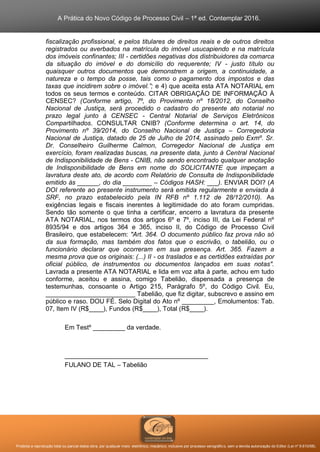 A Prática do Novo Código de Processo Civil – 1ª ed. Contemplar 2016.
Proibida a reprodução total ou parcial desta obra, por qualquer meio: eletrônico, mecânico, inclusive por processo xerográfico, sem a devida autorização do Editor (Lei nº 9.610/98).
fiscalização profissional, e pelos titulares de direitos reais e de outros direitos
registrados ou averbados na matrícula do imóvel usucapiendo e na matrícula
dos imóveis confinantes; III - certidões negativas dos distribuidores da comarca
da situação do imóvel e do domicílio do requerente; IV - justo título ou
quaisquer outros documentos que demonstrem a origem, a continuidade, a
natureza e o tempo da posse, tais como o pagamento dos impostos e das
taxas que incidirem sobre o imóvel.”; e 4) que aceita esta ATA NOTARIAL em
todos os seus termos e conteúdo. CITAR OBRIGAÇÃO DE INFORMAÇÃO À
CENSEC? (Conforme artigo, 7º, do Provimento nº 18/2012, do Conselho
Nacional de Justiça, será procedido o cadastro do presente ato notarial no
prazo legal junto à CENSEC - Central Notarial de Serviços Eletrônicos
Compartilhados. CONSULTAR CNIB? (Conforme determina o art. 14, do
Provimento nº 39/2014, do Conselho Nacional de Justiça – Corregedoria
Nacional de Justiça, datado de 25 de Julho de 2014, assinado pelo Exmº. Sr.
Dr. Conselheiro Guilherme Calmon, Corregedor Nacional de Justiça em
exercício, foram realizadas buscas, na presente data, junto à Central Nacional
de Indisponibilidade de Bens - CNIB, não sendo encontrado qualquer anotação
de Indisponibilidade de Bens em nome do SOLICITANTE que impeçam a
lavratura deste ato, de acordo com Relatório de Consulta de Indisponibilidade
emitido às ______, do dia ________ – Códigos HASH: ___). ENVIAR DOI? (A
DOI referente ao presente instrumento será emitida regularmente e enviada à
SRF, no prazo estabelecido pela IN RFB nº 1.112 de 28/12/2010). As
exigências legais e fiscais inerentes à legitimidade do ato foram cumpridas.
Sendo tão somente o que tinha a certificar, encerro a lavratura da presente
ATA NOTARIAL, nos termos dos artigos 6º e 7º, inciso III, da Lei Federal nº
8935/94 e dos artigos 364 e 365, inciso II, do Código de Processo Civil
Brasileiro, que estabelecem: "Art. 364. O documento público faz prova não só
da sua formação, mas também dos fatos que o escrivão, o tabelião, ou o
funcionário declarar que ocorreram em sua presença. Art. 365. Fazem a
mesma prova que os originais: (...) II - os traslados e as certidões extraídas por
oficial público, de instrumentos ou documentos lançados em suas notas".
Lavrada a presente ATA NOTARIAL e lida em voz alta à parte, achou em tudo
conforme, aceitou e assina, comigo Tabelião, dispensada a presença de
testemunhas, consoante o Artigo 215, Parágrafo 5º, do Código Civil. Eu,
_________________________ Tabelião, que fiz digitar, subscrevo e assino em
público e raso. DOU FÉ. Selo Digital do Ato nº _________, Emolumentos: Tab.
07, Item IV (R$____), Fundos (R$____), Total (R$____).
Em Testº _________ da verdade.
________________________________________
FULANO DE TAL – Tabelião
 