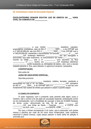A Prática do Novo Código de Processo Civil – 1ª ed. Contemplar 2016.
Proibida a reprodução total ou parcial desta obra, por qualquer meio: eletrônico, mecânico, inclusive por processo xerográfico, sem a devida autorização do Editor (Lei nº 9.610/98).
65. Contestação à Ação de Usucapião Especial
EXCELENTÍSSIMO SENHOR DOUTOR JUIZ DE DIREITO DA ___ VARA
CÍVEL DA COMARCA DE ____________
____________ e sua mulher ___________, brasileiro, casados,
proprietários, portadores, (ele) do RG nº ________ SSP/___ e do CPF/MF sob
o nº 000.00.000-00, ela com RG nº __________ SSP/___ e do CPF/MF sob o
nº 000.00.000-00, residentes e domiciliados na Avenida ________, nº ___, em
__________/UF, endereço eletrônico ____________, por seu advogado e
procurador que esta subscreve, ut instrumentum de mand. j. – __________,
inscrito na OAB/____ sob o nº __________, com escritório na Rua
___________, nº ____, centro, em ____________/UF endereço eletrônico
____________, (onde receberão as intimações de estilo), vêm, com o devido
respeito perante V. Exa. para oferecer in opportuno tempore, necessária
CONTESTAÇÃO,
Nos autos de
AÇÃO DE USUCAPIÃO ESPECIAL,
Que lhes promove
_______________________, brasileiro, solteiro, lavrador, residente e
domiciliada no Lote nº 35, da Gleba _______, _____________/UF, portadora
do RG nº _____ SSP/__ e do CPF/MF sob o nº ___________, o que faz com
fundamento nas razões de direito que passam a expor o quanto segue:
O CONFLITO EXPOSTO
O autor ingressou com a presente actio perante este digno Juízo e
Cartório, sob o nomen iuris de ação de usucapião especial, endereçada contra
os ora contestantes, com a finalidade de usucapir a área de 43,8629 hectares
de terras rurais, denominado de lote 35 da gleba ________ em
__________/UF, que limita ao Norte – Fazenda ______, a LESTE com
_________; ao SUL, com ___________ e a OESTE, COM ________.
Diz que o imóvel usucapiendo é do autor, que é possuidor com posse
mansa e pacífica por mais de 05 cinco anos ininterruptos, tudo conforme
memorial e planta anexos, cujas peças passam a fazer parte da petição e
arremata que:
 