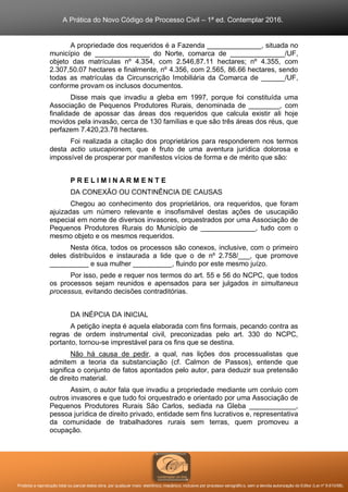 A Prática do Novo Código de Processo Civil – 1ª ed. Contemplar 2016.
Proibida a reprodução total ou parcial desta obra, por qualquer meio: eletrônico, mecânico, inclusive por processo xerográfico, sem a devida autorização do Editor (Lei nº 9.610/98).
A propriedade dos requeridos é a Fazenda ______________, situada no
município de ______________ do Norte, comarca de ______________/UF,
objeto das matrículas nº 4.354, com 2.546,87.11 hectares; nº 4.355, com
2.307,50.07 hectares e finalmente, nº 4.356, com 2.565, 86.66 hectares, sendo
todas as matrículas da Circunscrição Imobiliária da Comarca de ______/UF,
conforme provam os inclusos documentos.
Disse mais que invadiu a gleba em 1997, porque foi constituída uma
Associação de Pequenos Produtores Rurais, denominada de ________, com
finalidade de apossar das áreas dos requeridos que calcula existir ali hoje
movidos pela invasão, cerca de 130 famílias e que são três áreas dos réus, que
perfazem 7.420,23.78 hectares.
Foi realizada a citação dos proprietários para responderem nos termos
desta actio usucapionem, que é fruto de uma aventura jurídica dolorosa e
impossível de prosperar por manifestos vícios de forma e de mérito que são:
P R E L I M I N A R M E N T E
DA CONEXÃO OU CONTINÊNCIA DE CAUSAS
Chegou ao conhecimento dos proprietários, ora requeridos, que foram
ajuizadas um número relevante e insofismável destas ações de usucapião
especial em nome de diversos invasores, orquestrados por uma Associação de
Pequenos Produtores Rurais do Município de ______________, tudo com o
mesmo objeto e os mesmos requeridos.
Nesta ótica, todos os processos são conexos, inclusive, com o primeiro
deles distribuídos e instaurada a lide que o de nº 2.758/___, que promove
__________ e sua mulher __________, fluindo por este mesmo juízo.
Por isso, pede e requer nos termos do art. 55 e 56 do NCPC, que todos
os processos sejam reunidos e apensados para ser julgados in simultaneus
processus, evitando decisões contraditórias.
DA INÉPCIA DA INICIAL
A petição inepta é aquela elaborada com fins formais, pecando contra as
regras de ordem instrumental civil, preconizadas pelo art. 330 do NCPC,
portanto, tornou-se imprestável para os fins que se destina.
Não há causa de pedir, a qual, nas lições dos processualistas que
admitem a teoria da substanciação (cf. Calmon de Passos), entende que
significa o conjunto de fatos apontados pelo autor, para deduzir sua pretensão
de direito material.
Assim, o autor fala que invadiu a propriedade mediante um conluio com
outros invasores e que tudo foi orquestrado e orientado por uma Associação de
Pequenos Produtores Rurais São Carlos, sediada na Gleba ____________,
pessoa jurídica de direito privado, entidade sem fins lucrativos e, representativa
da comunidade de trabalhadores rurais sem terras, quem promoveu a
ocupação.
 