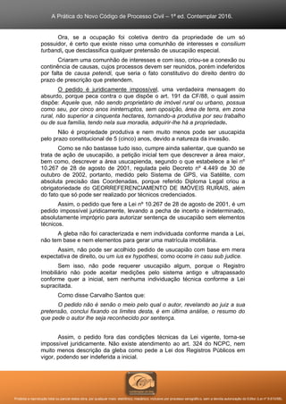 A Prática do Novo Código de Processo Civil – 1ª ed. Contemplar 2016.
Proibida a reprodução total ou parcial desta obra, por qualquer meio: eletrônico, mecânico, inclusive por processo xerográfico, sem a devida autorização do Editor (Lei nº 9.610/98).
Ora, se a ocupação foi coletiva dentro da propriedade de um só
possuidor, é certo que existe nisso uma comunhão de interesses e consilium
turbandi, que desclassifica qualquer pretensão de usucapião especial.
Criaram uma comunhão de interesses e com isso, criou-se a conexão ou
continência de causas, cujos processos devem ser reunidos, porém indeferidos
por falta de causa petendi, que seria o fato constitutivo do direito dentro do
prazo de prescrição que pretendem.
O pedido é juridicamente impossível, uma verdadeira mensagem do
absurdo, porque peca contra o que dispõe o art. 191 da CF/88, o qual assim
dispõe: Aquele que, não sendo proprietário de imóvel rural ou urbano, possua
como seu, por cinco anos ininterruptos, sem oposição, área de terra, em zona
rural, não superior a cinquenta hectares, tornando-a produtiva por seu trabalho
ou de sua família, tendo nela sua moradia, adquirir-lhe há a propriedade.
Não é propriedade produtiva e nem muito menos pode ser usucapida
pelo prazo constitucional de 5 (cinco) anos, devido a natureza da invasão.
Como se não bastasse tudo isso, cumpre ainda salientar, que quando se
trata de ação de usucapião, a petição inicial tem que descrever a área maior,
bem como, descrever a área usucapienda, segundo o que estabelece a lei nº
10.267 de 28 de agosto de 2001, regulada pelo Decreto nº 4.449 de 30 de
outubro de 2002, portanto, medido pelo Sistema de GPS, via Satélite, com
absoluta precisão das Coordenadas, porque referido Diploma Legal criou a
obrigatoriedade do GEORREFERENCIAMENTO DE IMÓVEIS RURAIS, além
do fato que só pode ser realizado por técnicos credenciados.
Assim, o pedido que fere a Lei nº 10.267 de 28 de agosto de 2001, é um
pedido impossível juridicamente, levando a pecha de incerto e indeterminado,
absolutamente impróprio para autorizar sentença de usucapião sem elementos
técnicos.
A gleba não foi caracterizada e nem individuada conforme manda a Lei,
não tem base e nem elementos para gerar uma matrícula imobiliária.
Assim, não pode ser acolhido pedido de usucapião com base em mera
expectativa de direito, ou um ius ex hypothesi, como ocorre in casu sub judice.
Sem isso, não pode requerer usucapião algum, porque o Registro
Imobiliário não pode aceitar medições pelo sistema antigo e ultrapassado
conforme quer a inicial, sem nenhuma individuação técnica conforme a Lei
supracitada.
Como disse Carvalho Santos que:
O pedido não é senão o meio pelo qual o autor, revelando ao juiz a sua
pretensão, conclui fixando os limites desta, é em última análise, o resumo do
que pede o autor lhe seja reconhecido por sentença.
Assim, o pedido fora das condições técnicas da Lei vigente, torna-se
impossível juridicamente. Não existe atendimento ao art. 324 do NCPC, nem
muito menos descrição da gleba como pede a Lei dos Registros Públicos em
vigor, podendo ser indeferida a inicial.
 