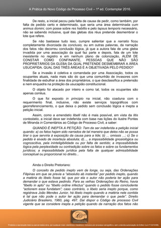 A Prática do Novo Código de Processo Civil – 1ª ed. Contemplar 2016.
Proibida a reprodução total ou parcial desta obra, por qualquer meio: eletrônico, mecânico, inclusive por processo xerográfico, sem a devida autorização do Editor (Lei nº 9.610/98).
De resto, a inicial pecou pela falta de causa de pedir, como também, por
falta de pedido certo e determinado, que seria uma área determinada cum
animus domini, com posse sobre res habillis e pelo lapsus temporis necessário,
não se sabendo inclusive, qual das glebas dos réus pretende desmembrar o
lote que refere.
Se não bastasse tudo isso, cumpre salientar que a narratio ficou
completamente divorciada da conclusio, ou em outras palavras, da narração
dos fatos não decorreu conclusão lógica, já que a autora fala de uma gleba
invadida por uma associação da qual faz parte e depois, fala de um lote
inexistente no registro e em nenhum plano de colonização, ALÉM DE
CONSTAR COMO CONFINANTE, PESSOAS QUE NÃO SÃO
PROPRIETÁRIOS DA GLEBA DA QUAL PRETENDE DESMEMBRAR A ÁREA
USUCAPIDA. QUAL DAS TRÊS ÁREAS É A OBJETIVADA PELO PEDIDO?
Se a invasão é coletiva e comandada por uma Associação, todos os
ocupantes atuais, nada mais são do que uma comunhão de invasores com
finalidade de esbulhar a área dos proprietários, o que desclassifica a pretensão
e nem enquadra na proteção da usucapião constitucional.
O objeto foi atacado por inteiro e como tal, todos os ocupantes são
apenas corréus.
O que foi exposto in principio na inicial, não coaduna com o
requerimento final, inclusive, não existe serviços topográficos com
georreferenciamento, o que deixa o pedido sem conclusão lógica e inepta a
petição inicial.
Assim, como a emendatio libelli não é mais possível, em vista da litis
contestatio, a inicial deve ser indeferida com base nas lições do ilustre Pontes
de Miranda in Comentários ao Código de Processo Civil, a saber:
QUANDO É INEPTA A PETIÇÃO: Tem de ser indeferida a petição inicial
quando: a) os fatos hajam sido narrados de tal maneira que deles não se possa
tirar o que serviria à exposição da causa para a lide; b) ... omissis ...; c) Se o
pedido é eivado de incerteza absoluta; d)..., a impossibilidade gnosiológica ou
cognoscitiva, pela ininteligibilidade ou por falta de sentido; a impossibilidade
lógica pela perplexidade ou contradição sobre os fatos e sobre os fundamentos
jurídicos; a impossibilidade jurídica pela falta de qualquer admissibilidade
conceptual ou proporcional no direito...
Ainda o Direito Pretoriano:
O conceito de pedido inepto vem de longe, ou seja, das Ordenações
Filipinas em que se previa a “absolutio ab instantia” por pedido inepto, quando
a matéria do libelo fosse tal, que por ela o autor não poderia ter ação para
demandar o que estava pedindo. Para as velhas Ordenações do Reino, havia
“libello in apto” ou “libello ordine infectus” quando o pedido fosse concludente
“actionem esse fundatam”; caso contrário, o libelo seria inepto porque, como
registrava João Mendes Junior, há libelo inepto quando a matéria nele contida
é tal que não pode o autor ter ação para demandar o que pede”. Direito
Judiciário Brasileiro, 1960, pág. 497. Daí dispor o Código de processo Civil
vigente que se considere inepta a petição quando da narração dos fatos não
 