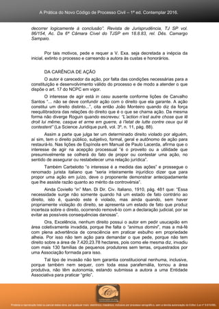 A Prática do Novo Código de Processo Civil – 1ª ed. Contemplar 2016.
Proibida a reprodução total ou parcial desta obra, por qualquer meio: eletrônico, mecânico, inclusive por processo xerográfico, sem a devida autorização do Editor (Lei nº 9.610/98).
decorrer logicamente à conclusão”. Revista de Jurisprudência, TJ SP vol.
86/154, Ac. Da 6ª Câmara Cível do TJSP em 18.8.83, rel. Dês. Camargo
Sampaio.
Por tais motivos, pede e requer a V. Exa. seja decretada a inépcia da
inicial, extinto o processo e carreando a autora às custas e honorários.
DA CARÊNCIA DE AÇÃO
O autor é carecedor da ação, por falta das condições necessárias para a
constituição e desenvolvimento válido do processo e de modo a atender o que
dispõe o art. 17 do NCPC em vigor.
O interesse de agir está in casu ausente conforme lições de Carvalho
Santos “... não se deve confundir ação com o direito que ela garante. A ação
constitui um direito distinto...”, cita então João Monteiro quando diz da força
reequilibradora das relações do direito que é o que se chama ação. Da mesma
forma não diverge Roguin quando escreveu: “L’action n’est autre chose que lê
droit lui même, casque et arme em guerre, à l’letat de lutte contre ceux qui lê
contestent” (La Science Juridique purê, vol. 3º, n. 11, pág. 88).
Assim a parte que julga ter um determinado direito violado por alguém,
aí sim, tem o direito público, subjetivo, formal, geral e autônomo de ação para
restaurá-lo. Nas lições de Espínola em Manual de Paulo Lacerda, afirma que o
interesse de agir na acepção processual “é o proveito ou a utilidade que
presumivelmente se colherá do fato de propor ou contestar uma ação, no
sentido de assegurar ou restabelecer uma relação jurídica”.
Também Carbelotto “o interesse é a medida das ações” e prossegue o
renomado jurista italiano que “seria inteiramente injurídico dizer que para
propor uma ação em juízo, deve o proponente demonstrar antecipadamente
que lhe assiste razão quanto ao mérito da controvérsia”.
Ainda Coviello “in” Man. Di Dir. Civ. Italiano, 1910, pág. 481 que: “Essa
necessidade surge não somente quando há um estado de fato contrário ao
direito, isto é, quando este é violado, mas ainda quando, sem haver
propriamente violação do direito, se apresenta um estado de fato que produz
incerteza sobre o direito, ocorrendo removê-lo com a declaração judicial, por se
evitar as possíveis consequências danosas”.
Ora, Excelência, nenhum direito possui o autor em pedir usucapião em
área coletivamente invadida, porque lhe falta o “animus domini”, mas a má-fé
com plena advertência de consciência em praticar esbulho em propriedade
alheia. Por isso não tem ação para demandar o que pede, porque não tem
direito sobre a área de 7.420,23.78 hectares, pois como ele mesma diz, invadiu
com mais 130 famílias de pequenos produtores sem terras, orquestrados por
uma Associação formada para isso.
Tal tipo de invasão não tem garantia constitucional nenhuma, inclusive,
porque também nem sequer, com toda essa parafernália, tornou a área
produtiva, não têm autonomia, estando submissa a autora a uma Entidade
Associativa para praticar “grilo”.
 