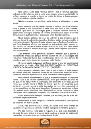 A Prática do Novo Código de Processo Civil – 1ª ed. Contemplar 2016.
Proibida a reprodução total ou parcial desta obra, por qualquer meio: eletrônico, mecânico, inclusive por processo xerográfico, sem a devida autorização do Editor (Lei nº 9.610/98).
Não vemos neste caso “animus domini”, mas o “animus societas”,
inclusive, omite o fato de que o Incra tendo iniciado uma desapropriação no
imóvel, provocou a invasão e depois se omitiu de ultimar a desapropriação,
criando um prejuízo material e jurídico.
Não há provas de que o módulo rural é limitado a 50 hectares ou coisa
similar.
Resta salientar que na invasão coletiva, o animus também é coletivo,
onde a posse é um condomínio e nada mais. Por isso é bom salientar,
outrossim, que além da Associação para a invasão, também ocorreu a
cobertura do Município, existindo um Prefeito que conduziu e apoiou a conduta
ilícita, incitando publicamente as pessoas ao crime de ordem coletiva.
Neste aspecto aplica-se as lições de Liebman, o qual preleciona que o
interesse de agir é o elemento material do direito de ação e consiste em obter o
provimento desejado. Também, Pereira e Souza, com o Barão de Ramalho, em
sua Praxe Brasileira, afirmou que: quando da aplicação do direito exposto no
fato narrado na petição se infere a improcedência da ação. Em todos esses
casos está ausente o interess3e de agir, porque neles segundo Goldshimdt,
não é concludente.
Aqui também, nesta preliminar, devemos ressaltar que o pedido é
juridicamente impossível, porque deveria chamar na lide a Associação dos
Pequenos Produtores Rurais, que se estabeleceu no imóvel e é, o cérebro da
invasão, a quem todos os demais ocupantes estão filiados.
O imóvel não foi individuado conforme manda a lei e os confrontantes
mencionados na inicial, NÃO SÃO CONFRONTANTES NA EXPRESSÃO
JURÍDICA DA PALAVRA PARA EFEITO DE USUCAPIÃO.
Além do que foi alegado, bem certo é que o pedido é juridicamente
impossível, visto que, relevantes omissões de formalidades essenciais foram
preteridas, tornando a pretensão da inicial contrária ao direito expresso.
Dessa forma, fundamenta-se o que já estabeleceu outrora o Legislador
Reinol – E se o reo vir com a contrariedade, achar que a matéria do libello he
tal, que por ela não pode ter o autor aução para demandar o que pede, poderá
razoar per scripto contra o libello no termo, que lhe foi assignado para
contrariar e o autor haverá a vista das razões do reo e lhe responderá na
primeira audiência e o feito se fará concluso. E parecendo ao Juiz que o Autor
não pode ter aução, absolverá o reo da instância do juízo e condenará o autor
nas custas, dando appellação ou agravo, não cabendo o caso em sua alçada.
Como ensina Ada Pellegrini Grinover que as condições da ação, são
condições de procedibilidade.
Na realidade, a inicial não provou nada que justificasse os pressupostos
de ordem do art. 191 da CF/88.
Assim, não provando posse direta, de boa-fé, nem muito menos ad
usucapionem specialis, na verdade, não tem ação para demandar o que pede.
Por tais motivos, resta pedir e requerer a V. Exa. seja decretada a
carência de ação, extinto o processo para condenar a autora ao pagamento
das custas, honorários e demais cominações de direito.
 