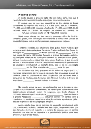 A Prática do Novo Código de Processo Civil – 1ª ed. Contemplar 2016.
Proibida a reprodução total ou parcial desta obra, por qualquer meio: eletrônico, mecânico, inclusive por processo xerográfico, sem a devida autorização do Editor (Lei nº 9.610/98).
IN MERITIS CAUSAE
In meritis causae, a presente ação não tem melhor sorte, visto que é
manifestamente improcedente pelas seguintes e convincentes razões:
É verdade que os réus são proprietários de três glebas de terras
consistentes no seguinte: pela matrícula n. 4.354, com 2.546, 87.11 hectares;
nº 4.355, com 2.307,50.07 hectares e finalmente, nº 4.356, com 2.565, 86.66
hectares, todas do Cartório de Registro de Imóveis da Comarca de
_________/UF, que somadas resulta em R$ 7.420,23.78 hectares.
Sobre essas glebas, os réus sempre possuíram além do domínio,
também a posse, com construção de benfeitorias e outros sinais visíveis de
ocupação física do imóvel, conforme provam os documentos inclusos.
Também é verdade, que atualmente ditas glebas foram invadidas por
encabeçamento da Associação de Pequenos Produtores Rurais São Carlos do
Município de ______________ do Norte, comarca de ____________, que ao
que consta, lá inseriu 130 famílias. Portanto, o animus da invasão é coletivo,
apoiado pela Prefeitura do Município e também do Sindicato Rural, porém,
sempre reconhecendo os requeridos como donos legítimos, o que presume
inexistir o animus domini individual, descaracterizando qualquer possibilidade
de usucapião constitucional. A exemplo disso, está a ata da Associação
_____________, do dia 28 de novembro de ________, onde diz que:
aos ocupantes dos lotes, que serão de 250 metros de largura por 2.000
metros de comprimento de travessão a travessão. Está embargada a venda de
madeira, ordem do proprietário da terra. As pessoas que venderam lotes e
compraram de 15 dias antes da reunião com Plínio de Arruda e a diretoria da
Associação ___________, perdem o direito do mesmo.
No entanto, prova os réus, ora contestantes, que a invasão se deu,
porque o Incra iniciou um procedimento de vistoria para viabilidade de uma
desapropriação amigável, porém, foi suspenso, não tendo chegado à
conclusão, enquanto que o Município de ________________, Sindicato Rural e
a própria Associação ___________, estiveram sempre em contato com o
proprietário no sentido de regularizar a situação mediante aquisição da gleba,
através do processo de desapropriação amigável.
Assim, não há lugar para o exercício de usucapião constitucional, visto
que, a invasão foi coletiva, chefiada pela Associação, o que demonstra que
pelo tamanho do imóvel invadido e o número de pessoas que em conluio
invadiram que não há os requisitos e a possibilidade jurídica para esse
processo, o qual ora se discute.
 