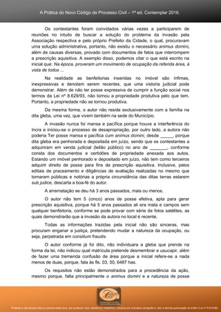 A Prática do Novo Código de Processo Civil – 1ª ed. Contemplar 2016.
Proibida a reprodução total ou parcial desta obra, por qualquer meio: eletrônico, mecânico, inclusive por processo xerográfico, sem a devida autorização do Editor (Lei nº 9.610/98).
Os contestantes foram convidados várias vezes a participarem de
reuniões no intuito de buscar a solução do problema da invasão pela
Associação respectiva e pelo próprio Prefeito da Cidade, o qual, procuravam
uma solução administrativa, portanto, não existiu o necessário animus domini,
além de causas diversas, provado com documentos de fatos que interrompem
a prescrição aquisitiva. A exemplo disso, podemos citar o que está escrito na
inicial que: Na época, proveram um movimento de ocupação da referida área, à
vista de todos ...
Na realidade as benfeitorias inseridas no imóvel são ínfimas,
inexpressivas e denotam serem recentes, que uma vistoria judicial pode
demonstrar. Além de não ter posse expressiva de cumprir a função social nos
termos da Lei nº 8.629/93, não tornou a propriedade produtiva pelo que tem.
Portanto, a propriedade não se tornou produtiva.
Da mesma forma, o autor não reside exclusivamente com a família na
dita gleba, uma vez, que vivem também na sede do Município.
A invasão nunca foi mansa e pacífica porque houve a interferência do
Incra e iniciou-se o processo de desapropriação, por outro lado, a autora não
poderia Ter posse mansa e pacífica cum animus domini, desde _____, porque
dita gleba era penhorada e depositada em juízo, sendo que os contestantes a
adquiriram em venda judicial (leilão público) no ano de _______, conforme
consta dos documentos e certidões de propriedade anexada aos autos.
Estando um imóvel penhorado e depositado em juízo, não tem como terceiros
adquirir direito de posse para fins de prescrição aquisitiva. Inclusive, pelos
editais de praceamento e diligências de avaliação realizadas no mesmo que
tornaram públicas e notórias a própria circunstância das ditas terras estarem
sub judice, descarta a boa-fé do autor.
A arrematação se deu há 3 anos passados, mais ou menos.
O autor não tem 5 (cinco) anos de posse efetiva, apta para gerar
prescrição aquisitiva, porque há 5 anos passados ali era mata e campos sem
qualquer benfeitoria, conforme se pode provar com série de fotos satélites, as
quais demonstrarão que a invasão da autora no local é recente.
Todas as informações trazidas pela inicial não são sinceras, mas
procuram enganar a justiça, pretendendo mudar a natureza da ocupação, ou
seja, perpetrada em consilium fraudis.
O autor conforme já foi dito, não individuara a gleba que prende na
forma da lei, não indicou qual matrícula pretende desmembrar e usucapir, além
de fazer uma tremenda confusão de área porque a inicial refere-se a nada
menos de duas, porque, fala às fls. 03, 50, 6487 has.
Os requisitos não estão demonstrados para a procedência da ação,
mesmo porque, falta principalmente o animus domini e a natureza de posse
 
