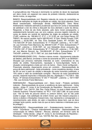 A Prática do Novo Código de Processo Civil – 1ª ed. Contemplar 2016.
Proibida a reprodução total ou parcial desta obra, por qualquer meio: eletrônico, mecânico, inclusive por processo xerográfico, sem a devida autorização do Editor (Lei nº 9.610/98).
A jurisprudência dos Tribunais é dominante no sentido do dever de reparação
por dano moral, em especial nos casos de protesto indevido, destacando-se
dentre muitos, os seguintes:
BANCO. Responsabilidade civil. Registro indevido do nome do correntista na
central de restrições de órgão de proteção ao crédito. Ato ilícito absoluto. Dano
Moral caracterizado. Indenização devida. INDENIZAÇÃO. Dano Moral.
Arbitramento mediante estimativa prudencial que leva em conta a necessidade
de satisfazer a dor da vítima e dissuadir de novo atentado o autor da ofensa.
Responde, a título de ato ilícito absoluto, pelo dano moral consequente, o
estabelecimento bancário que, por erro culposo, provoca registro indevido do
nome de cliente em central de restrições de órgão de proteção ao crédito.
(TJSP, unânime, Ap. 198.945-1/7, 2ª C., j. 21.12.93, rel. Juiz Cezar Peluso, RT
706/67). No mesmo sentido: ApCiv 056.443-4/0, 3ª Câm. Direito Privado TJSP,
unânime, j. 02.09.1997, rel. Des. Ênio Santarelli Zuliani, RT 747/267; Ap.
710.728-0-SP, 9ª Câm. Extraordinária “A” 1º TACivSP, unânime, j. 18.11.1997,
rel. Juiz Armindo Freire Marmora; Ap. 669.657-5-SP, 7ª Câm. Extraordinária 1º
TACivSP, unânime, j. 23.06.1997, rel. Juiz Sebastião Alves Junqueira; Ap.
719.878-1-SP, 2ª Câm. Extraordinária “B” 1º TACivSP, unânime, j. 17.06.1997,
rel. Juiz Marcos Zanuzzi; Ap. 724.606-8-SP, 8ª Câm. Extraordinária “A” 1º
TACivSP, unânime, j. 05.11.1997, rel. Juiz José Araldo da Costa Telles.
RESPONSABILIDADE CIVIL - Perdas e danos morais - Apontamento indevido
de débitos, pelo Banco, enviando o nome do acionante ao SPC e ao SERASA -
Situação que provocou restrições indevidas ao autor, vulneradoras do seu
direito de crédito, financiamento, reputação e honra-dignidade, frente à
situação constrangedora criada por erro do banco - Dano moral configurado -
Presunção absoluta, dispensando prova em contrário - Desnecessidade de
prova de dano patrimonial - Ação procedente - Juros moratórios devidos, à taxa
de 6% ao ano a partir da citação e elevação da verba honorária justificada, a
15% sobre o valor da condenação corrigida - Recurso do autor parcialmente
provido, restando improvido o interposto pelo réu. (Apelação n. 710.728-0 - São
Paulo - 9ª Câmara Extraordinária “A” DO 1º TACivSP - unânime - j. 18/11/1997
- Rel. Juiz Armindo Freire Mármora.).
INDENIZAÇÃO - Responsabilidade civil - Dano moral - Protesto cambiário
indevido - Desnecessidade de provar a existência de dano patrimonial - Verba
devida - Artigo 5º, inciso X da Constituição da República - Recurso provido.”
("RJTJESP”, Lex, 134/151, Rel. Des. Cezar Peluso, no qual é citado aresto do
Colendo Supremo Tribunal Federal, na “RTJ” 115/1.383-1.386, do qual consta
que: “não se trata de pecunia doloris ou pretium doloris, que se não pode
avaliar e pagar, mas satisfação de ordem moral, que não ressarci prejuízos e
danos e abalos e tribulações irressarcíveis, mas representa a consagração e o
reconhecimento, pelo direito, do valor e importância desse bem, que se deve
proteger tanto quanto, senão mais do que os bens materiais e interesses que a
lei protege").
INDENIZAÇÃO - Responsabilidade civil - Estabelecimento bancário - Dano
moral - Ocorrência - Cheque indevidamente devolvido - Desnecessidade de
comprovação do reflexo material - Recusa, ademais, em fornecer carta de
retratação - Verba devida - artigo 5º, inciso X, da Constituição da República -
Recurso provido.” ("RJTJESP”, Lex, 123/159, Rel. Des. José Osório).
 
