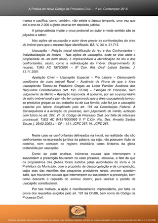 A Prática do Novo Código de Processo Civil – 1ª ed. Contemplar 2016.
Proibida a reprodução total ou parcial desta obra, por qualquer meio: eletrônico, mecânico, inclusive por processo xerográfico, sem a devida autorização do Editor (Lei nº 9.610/98).
mansa e pacífica, como também, não existe o lapsus temporis, uma vez que
até o ano de 2.000 a gleba estava em depósito judicial.
A jurisprudência impõe o onus probandi ao autor e neste sentido são os
julgados a saber:
Nas ações de usucapião o autor deve provar as confrontações da área
do imóvel para que o mesmo fique identificado. BA, V. XII n. 31.713.
Usucapião – Petição Inicial identificação do réu e dos Confrontantes –
Individualização do Imóvel – Nas ações de usucapião, onde se visa obter a
propriedade de um bem alheio, é imprescindível a identificação do réu e dos
confrontantes, assim, como a individuação do imóvel. Desprovimento do
recurso. TJRJ AC 1579/2001 – 8ª Cciv. Rel. Desª Letícia Sardas, J.
13.11.2001.
Apelação Cível – Usucapião Especial – Pro Labore – Demandante
condômina de outro Imóvel Rural – Ausência de Prova de que a Área
usucapienda Tornou-se Produtiva Graças ao Labor Familiar Ausência dos
Requisitos Constitucionais (Art. 191, CF/88) – Extinção do Processo, Sem
Julgamento de Mérito – Apelação Improvida. A apelante, por ser co-proprietária
de outro imóvel rural e por não ter comprovado que a área usucapienda tornou-
se produtiva graças ao seu trabalho ou de sua família, não faz jus a usucapião
especial pro labore disciplinado pelo art. 191 da Constituição Federal. A
Consequência é a extinção do processo, sem julgamento de mérito, extinção
com fulcro no art. 267, VI, do Código de Processo Civil, por falta de interesse
processual. TJES AC 041910000995 0 1ª C.Civ. Rel. Des. Arnaldo Santos
Souza, j. 29.02.2003 J – CF – 191, JCPC 267, VI, JCPC 267.
Neste caso os confrontantes delineados na inicial, na realidade não são
confrontantes na expressão jurídica da palavra, ou seja, não possuem título de
domínio, nem constam do registro imobiliário como lindeiros da gleba
pretendida por usucapião.
Como se pode analisar, inúmeras causas que interrompem e
suspendem a prescrição houveram no caso presente, inclusive, o fato de que
os proprietários das glebas foram iludidos pelas autoridades do Incra e da
Prefeitura do Município, com o propósito de desapropriação e de composição,
cujas atas das reuniões dos pequenos produtores rurais, provam quantum
satis, que houveram causas que interrompem ou suspendem a prescrição, bem
como descarta o requisito do animus domini, para lastrear o pedido de
usucapião constitucional.
Por tais motivos, a ação é manifestamente improcedente, por falta de
prova dos requisitos exigidos pelo art. 191 da CF/88, bem como do Código de
Processo Civil.
 