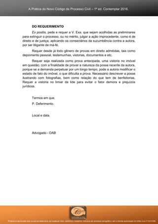 A Prática do Novo Código de Processo Civil – 1ª ed. Contemplar 2016.
Proibida a reprodução total ou parcial desta obra, por qualquer meio: eletrônico, mecânico, inclusive por processo xerográfico, sem a devida autorização do Editor (Lei nº 9.610/98).
DO REQUERIMENTO
Ex positis, pede e requer a V. Exa. que sejam acolhidas as preliminares
para extinguir o processo, ou no mérito, julgar a ação improcedente, como é de
direito e de justiça, aplicando os consectários da sucumbência contra a autora,
por ser litigante de má-fé.
Requer desde já todo gênero de provas em direito admitidas, tais como
depoimento pessoal, testemunhas, vistorias, documentos e etc.
Requer seja realizada como prova antecipada, uma vistoria no imóvel
em questão, com a finalidade de provar a natureza da posse recente da autora,
porque se a demanda perpetuar por um longo tempo, pode a autora modificar o
estado de fato do imóvel, o que dificulta a prova. Necessário descrever a posse
ilustrando com fotografias, bem como relação do que tem de benfeitorias.
Requer a vistoria no limiar da lide para evitar o fator demora e prejuízos
jurídicos.
Termos em que,
P. Deferimento.
Local e data.
Advogado - OAB
 