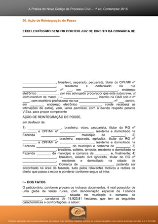 A Prática do Novo Código de Processo Civil – 1ª ed. Contemplar 2016.
Proibida a reprodução total ou parcial desta obra, por qualquer meio: eletrônico, mecânico, inclusive por processo xerográfico, sem a devida autorização do Editor (Lei nº 9.610/98).
66. Ação de Reintegração de Posse
EXCELENTÍSSIMO SENHOR DOUTOR JUIZ DE DIREITO DA COMARCA DE
_____________________
___________________, brasileiro, separado, pecuarista, titular do CPF/MF nº
___________________, residente e domiciliado na rua
___________________, nº ___, em ___________________, endereço
eletrônico ____________, por seu advogado procurador que esta subscreve, ut
instrumentum de mand. j. – ___________________, inscrito na OAB sob o nº
____, com escritório profissional na rua ___________________, nº ___, centro,
em ________ endereço eletrônico ____________, (onde receberá as
intimações de estilo), vem, venia permissa, com o devido respeito perante
V.Exa. para propor competente
AÇÃO DE REINTEGRAÇÃO DE POSSE,
em desfavor de:
1) ___________________, brasileiro, viúvo, pecuarista, titular do RG nº
________ e CPF/MF nº ___________________, residente e domiciliado na
Fazenda ___________________, município de ________; 2)
___________________, brasileiro, separado, agricultor, titular do RG nº
________ e CPF/MF nº ___________________, residente e domiciliado na
Fazenda ___________________, do município e comarca de ________; 3)
___________________, brasileiro, solteiro, lavrador, residente e domiciliado na
Fazenda ________ do município e comarca de ________ e, finalmente; 4)
___________________, brasileiro, estado civil ignorado, titular do RG nº
___________________, residente e domiciliado na cidade de
___________________, Comarca de ___________________, podendo ser
encontrado na área da fazenda, tudo pelos relevantes motivos e razões de
direito que passa a expor e ponderar conforme segue ut infra:
I – DOS FATOS
O peticionário, conforme provam os inclusos documentos, é real possuidor de
uma gleba de terras rurais, com denominação especial de Fazenda
________________________, situada no município e comarca de
___________, constante de 18.923,81 hectares, que tem as seguintes
características e confrontações, a saber:
 