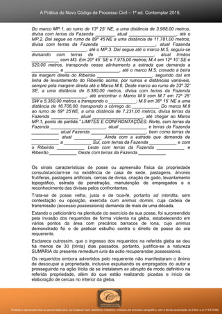 A Prática do Novo Código de Processo Civil – 1ª ed. Contemplar 2016.
Proibida a reprodução total ou parcial desta obra, por qualquer meio: eletrônico, mecânico, inclusive por processo xerográfico, sem a devida autorização do Editor (Lei nº 9.610/98).
Do marco MP.1, ao rumo de 13º 25’ NE, a uma distância de 3.988,00 metros,
divisa com terras da Fazenda ________ atual ___________________, até o
MP.2. Daí segue ao rumo de 89º 45’NE a uma distância de 11.781,00 metros,
divisa com terras da Fazenda ______________________, atual Fazenda
______________________, até o MP.3. Daí segue até o marco M.5, seguiu-se
divisando com terras de ______________________, atual Irmãos
___________ com M3. Em 20º 45’ SE e 1.975,00 metros; M.4 em 12º 10’ SE e
520,00 metros, transpondo nesse alinhamento a estrada que demanda a
___________ e ______________________, até o marco M.5, cravado à beira
da margem direita do Ribeirão ______________________, seguindo daí em
linha de levantamento do Ribeirão acima, por rumos e distâncias variáveis,
sempre pela margem direita até o Marco M.6. Deste marco ao rumo de 33º 32’
SE, a uma distância de 8.380,00 metros, divisa com terras da Fazenda
______________________, até encontrar o Marco M.9 com M.7 em 72º 25’
SW e 5.350,00 metros e transpondo o ___________; M.8 em 36º 15’ NE a uma
distância de 16.706,00, transpondo o córrego do ___________ Do marco M.9
ao rumo de 69º 25’NE, a uma distância de 7.231,00 metros, divisa terras da
Fazenda ___________ atual ____________________, até chegar ao Marco
MP.1, ponto de partida.” LIMITES E CONFRONTAÇÕES: Norte, com terras da
Fazenda ______________________, atual ___________ e terras da Fazenda
___________ atual Fazenda ______________________, bem como terras de
___________ atual ___________ Ainda com a estrada que demanda de
___________ a ___________ Sul, com terras da Fazenda ___________ e com
o Ribeirão ___________ Leste com terras da Fazenda ___________ e
Ribeirão ___________ Oeste com terras da Fazenda ___________
Os sinais característicos de posse ou apreensão física da propriedade
consubstanciam-se na existência de casa de sede, pastagens, árvores
frutíferas, pastagens artificiais, cercas de divisa, criação de gado, levantamento
topográfico, estrada de penetração, manutenção de empregados e o
reconhecimento das divisas pelos confrontantes.
Trata-se de posse velha, justa e de boa-fé, portanto ad interdita, sem
contestação ou oposição, exercida cum animus domini, cuja cadeia de
transmissão (accessio possessionis) demanda de mais de uma década.
Estando o peticionário na plenitude do exercício de sua posse, foi surpreendido
pela invasão dos requeridos de forma violenta na gleba, estabelecendo em
vários pontos da área com precários barracos de lona, cujo animus
demonstrado foi o de praticar esbulho contra o direito de posse do ora
requerente.
Esclarece outrossim, que o ingresso dos requeridos na referida gleba se deu
há menos de 30 (trinta) dias passados, portanto, justifica-se a natureza
SUMÁRIA do presente remedium iuris da actio recuperandae possessionis.
Os requeridos embora advertidos pelo requerente não manifestaram o ânimo
de desocupar a propriedade, inclusive expulsando os empregados do autor e
prosseguindo na ação ilícita de se instalarem ex abrupto de modo definitivo na
referida propriedade, além do que estão realizando picadas e início de
elaboração de cercas no interior da gleba.
 