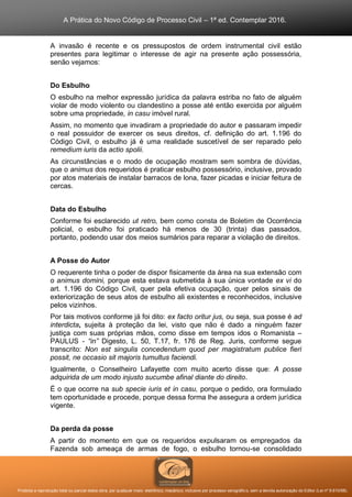 A Prática do Novo Código de Processo Civil – 1ª ed. Contemplar 2016.
Proibida a reprodução total ou parcial desta obra, por qualquer meio: eletrônico, mecânico, inclusive por processo xerográfico, sem a devida autorização do Editor (Lei nº 9.610/98).
A invasão é recente e os pressupostos de ordem instrumental civil estão
presentes para legitimar o interesse de agir na presente ação possessória,
senão vejamos:
Do Esbulho
O esbulho na melhor expressão jurídica da palavra estriba no fato de alguém
violar de modo violento ou clandestino a posse até então exercida por alguém
sobre uma propriedade, in casu imóvel rural.
Assim, no momento que invadiram a propriedade do autor e passaram impedir
o real possuidor de exercer os seus direitos, cf. definição do art. 1.196 do
Código Civil, o esbulho já é uma realidade suscetível de ser reparado pelo
remedium iuris da actio spolii.
As circunstâncias e o modo de ocupação mostram sem sombra de dúvidas,
que o animus dos requeridos é praticar esbulho possessório, inclusive, provado
por atos materiais de instalar barracos de lona, fazer picadas e iniciar feitura de
cercas.
Data do Esbulho
Conforme foi esclarecido ut retro, bem como consta de Boletim de Ocorrência
policial, o esbulho foi praticado há menos de 30 (trinta) dias passados,
portanto, podendo usar dos meios sumários para reparar a violação de direitos.
A Posse do Autor
O requerente tinha o poder de dispor fisicamente da área na sua extensão com
o animus domini, porque esta estava submetida à sua única vontade ex vi do
art. 1.196 do Código Civil, quer pela efetiva ocupação, quer pelos sinais de
exteriorização de seus atos de esbulho ali existentes e reconhecidos, inclusive
pelos vizinhos.
Por tais motivos conforme já foi dito: ex facto oritur jus, ou seja, sua posse é ad
interdicta, sujeita à proteção da lei, visto que não é dado a ninguém fazer
justiça com suas próprias mãos, como disse em tempos idos o Romanista –
PAULUS - “in” Digesto, L. 50, T.17, fr. 176 de Reg. Juris, conforme segue
transcrito: Non est singulis concedendum quod per magistratum publice fieri
possit, ne occasio sit majoris tumultus faciendi.
Igualmente, o Conselheiro Lafayette com muito acerto disse que: A posse
adquirida de um modo injusto sucumbe afinal diante do direito.
É o que ocorre na sub specie iuris et in casu, porque o pedido, ora formulado
tem oportunidade e procede, porque dessa forma lhe assegura a ordem jurídica
vigente.
Da perda da posse
A partir do momento em que os requeridos expulsaram os empregados da
Fazenda sob ameaça de armas de fogo, o esbulho tornou-se consolidado
 